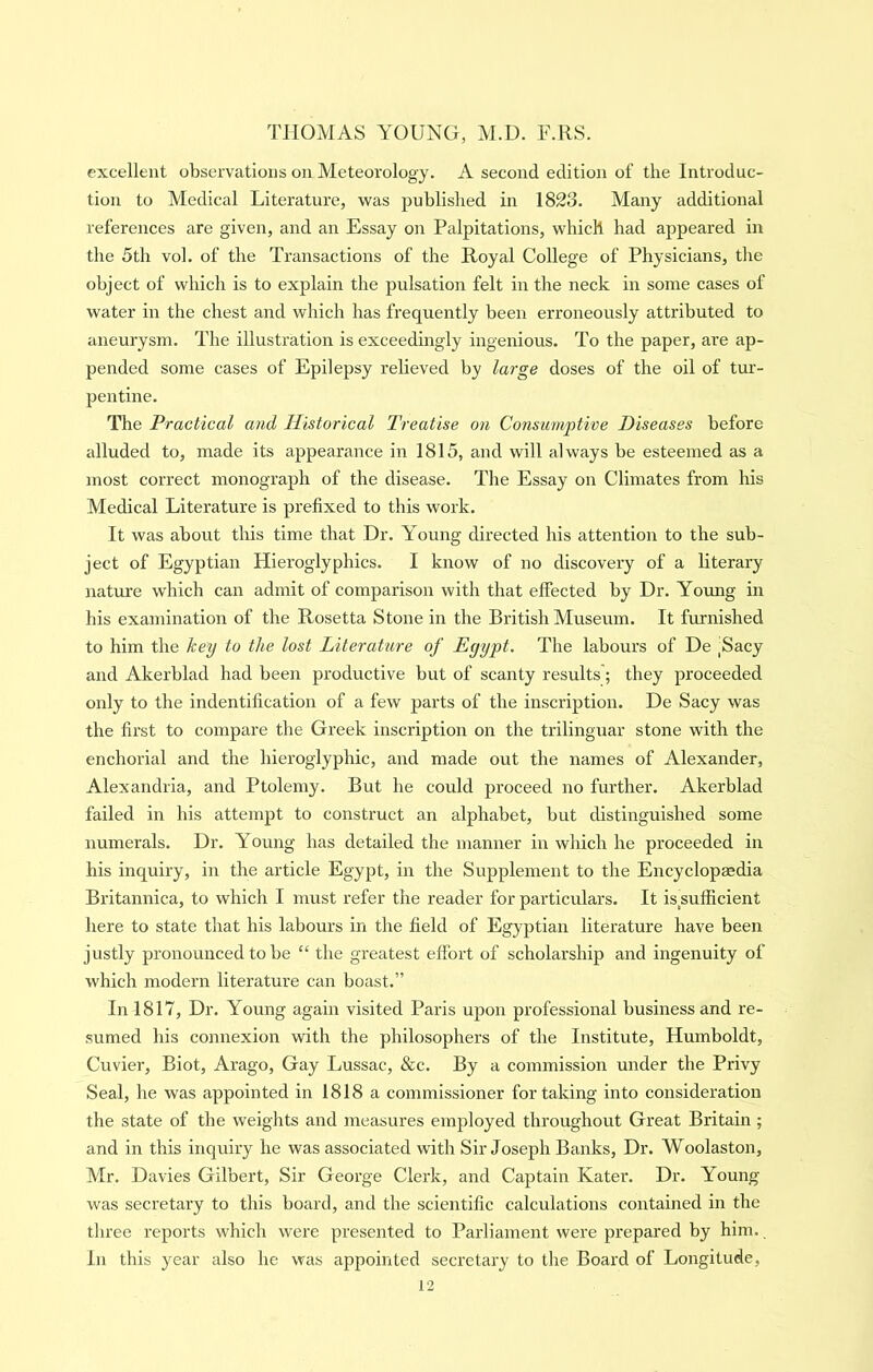 excellent observations on Meteorology. A second edition of the Introduc- tion to Medical Literature, was published in 1823. Many additional references are given, and an Essay on Palpitations, which had appeared in the 5th vol. of the Transactions of the Royal College of Physicians, the object of which is to explain the pulsation felt in the neck in some cases of water in the chest and which has frequently been erroneously attributed to aneurysm. The illustration is exceedingly ingenious. To the paper, are ap- pended some cases of Epilepsy relieved by large doses of the oil of tur- pentine. The Practical and Historical Treatise on Consumptive Diseases before alluded to, made its appearance in 1815, and will always be esteemed as a most correct monograph of the disease. The Essay on Climates from his Medical Literature is prefixed to this work. It was about this time that Dr. Young directed his attention to the sub- ject of Egyptian Hieroglyphics. I know of no discovery of a literary nature w'hich can admit of comparison with that effected by Dr. Young in his examination of the Rosetta Stone in the British Museum. It furnished to him the key to the lost Literature of Egypt. The labours of De jSacy and Akerblad had been productive but of scanty results'; they proceeded only to the indentification of a few parts of the inscription. De Sacy was the first to compare the Greek inscription on the trilingual’ stone with the enchorial and the hieroglyphic, and made out the names of Alexander, Alexandria, and Ptolemy. But he could proceed no further. Akerblad failed in his attempt to construct an alphabet, but distinguished some numerals. Dr. Young has detailed the manner in which he proceeded in his inquiry, in the article Egypt, in the Supplement to the Encyclopasdia Britannica, to which I must refer the reader for particulars. It is sufficient here to state that his labours in the field of Egyptian literature have been justly pronounced to be “ the greatest effort of scholarship and ingenuity of which modern literature can boast.” In 1817, Dr. Young again visited Paris upon professional business and re- sumed his connexion with the philosophers of the Institute, Humboldt, Cuvier, Biot, Arago, Gay Lussac, &c. By a commission under the Privy Seal, he was appointed in 1818 a commissioner for taking into consideration the state of the weights and measures employed throughout Great Britain ; and in this inquiry he was associated with Sir Joseph Banks, Dr. Woolaston, Mr. Davies Gilbert, Sir George Clerk, and Captain Kater. Dr. Young was secretary to this board, and the scientific calculations contained in the three reports which were presented to Parliament were prepared by him., in this year also he was appointed secretary to tlie Board of Longitude,