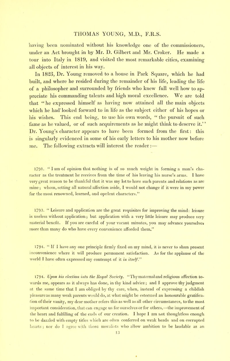 having been nominated without his knowledge one of the commissioners, under an Act brought in by Mr. D. Gilbert and Mr. Croker. He made a tour into Italy in 1819, and visited the most remarkable cities, examining all objects of interest in his way. In 1823, Dr. Young removed to a house in Park Square, which he had built, and where he resided during the remainder of his life, leading the life of a philosopher and surrounded by friends who knew full well how to ap- preciate his commanding talents and high moral excellence. We are told that “he expressed himself as having now attained all the main objects which he liadTooked forward to in life as the subject either of his hopes or his wishes. This end being, to use his own words, “ the pursuit of such fame as he valued, or of such acquirements as he might think to deserve it.’ ’ Dr. Young’s character appears to have been formed from the first: this is singulai’ly evidenced in some of his early letters to his mother now before me. The following extracts will interest the reader :— 179) . “ I am of opinion that nothing is of so much weight in forming a man’s cha- racter as the treatment he receives from the time of his leaving his nurse’s arms. I have very great reason to he thankful that it was my lot to have such parents and relations as are mine; whom, setting all natural affection aside, I would not change if it were in my power for the most renowned, learned, and opulent characters.” 1793. “ Leisui'e and application are the great requisites for improving the mind: leisure is useless without application; hut application with a very little leisure may produce very material benefit. If you are careful of your vacant minutes, you may advance yourselves :<nore than many do who have every convenience afforded them.” 1794. “ If 1 have any one principle firmly fixed on my mind, it is never to shun present inconvenience where it will produce permanent satisfaction. As for the applause of the w<jrld I hav^e often expressed my contempt of it in itself.” 1794. Upon his election into the Royal Society. “Thy maternal and religious affection to- wards me, appears as it always has done, in thy kind advice; and I approve thy judgment at the same time that I am obliged by thy care, when, instead of expressing a childish jileasureas many weak parents would do, at what might be esteemed an honourable gratifica- tion of their vanity, my dear mother refers this as well as all other circumstances, to the most imj)ortant consideration, that can engage us for ourselves or for others,—the improvement of the heart and fulfilling of the ends of our creation. I hope I am not thoughtless enough to be dazzled with empty titles which are often conferred on weak heads and on corrupted hearts ; nor do 1 agree with those moi alists who allow ambition to be laudable as an