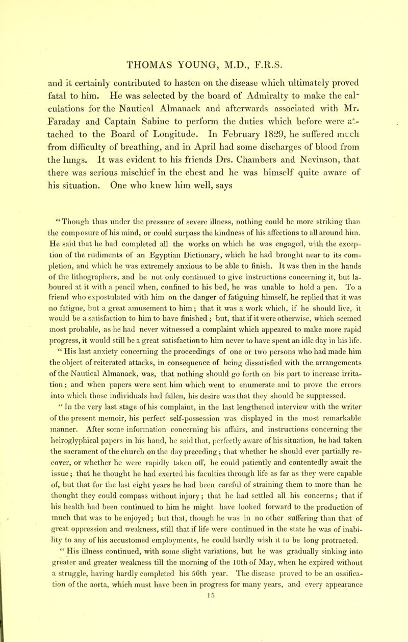 and it certainly contributed to hasten on the disease which ultimately proved fatal to him. He was selected by the board of Admiralty to make the cal culations for the Nautical Almanack and afterwards associated with Mr. Faraday and Captain Sabine to perform the duties which before were at- tached to the Board of Longitude. In February 1829, he suffered jnuch from difficulty of breathing, and in April had some discharges of blood from the lungs. It was evident to his friends Drs. Chambers aird Nevinson, that there was serious mischief in the chest and he was himself quite aware of his situation. One who knew him well, says “ Though thus under the pressure of severe illness, nothing could be more striking than the composure of his mind, or could surpass the kindness of his affections to all around him. He said that he had completed all the works on which he was engaged, with the excej)- tion of the rudiments of an Egj^ptian Dictionary, which he had brought near to its com- pletion, and which he was extremely anxious to be able to finish. It was then in the hands of the lithographers, and he not only continued to give instructions concerning it, but la- boured at it with a pencil when, confined to his bed, he was unable to hold a pen. To a friend who expostulated with him on the danger of fatiguing himself, he rejilied that it was no fatigue, but a great amusement to him; that it was a work which, if he should live, it would be a satisfaction to him to have finished; but, that if it were otherwise, which seemed most probable, as he had never witnessed a complaint which ajtpeared to make more rapid progress, it would still be a great satisfaction to him never to have spent an idle day in his life. “ His last anxiety concerning the proceedings of one or two persons who had made him the object of reiterated attacks, in consequence of being dissatisfied with the arrangements of the Nautical Almanack, was, that nothing should go forth on his part to increase irrita- tion ; and when papers were sent him which went to enumerate and to prove the errors into which those individuals had fallen, his desire was that they should be suppressed. “ In the very last stage of his complaint, in the last lengthened interview with the writer of the present memoir, his perfect self-jjossession was displayed in the most remarkable manner. After some information concerning his affairs, and instructions concerning the heiroglyphical papers in his hand, he said that, ]>erfectly aware of his situation, he had taken the sacrament of the church on the day preceding; that whether he should ever partially re- cover, or whether he were rapidly taken off, he could patiently and contentedly await the issue; that he thought he had exerted his faculties through life as far as they were capable of, but that for the last eight years he had been careful of straining them to more than he thought they could compass without injury; that he had settled all his concerns; that if his health had been continued to him he might have looked forward to the production of much that was to be enjoyed; but that, though he was in no other suffering than that of great oppression and weakness, still that if life were continued in the state he was of inabi- lity to any of his accustomed employments, he could hardly wish it to be long protracted. “ His illness continued, with some slight variations, but he was gradually sinking into greater and greater weakness till the morning of the 10th of May, when he expired without a struggle, having hardly completed his 56th year. The disease pro^'ed to be an ossifica- tion of the aorta, which must have been in progress for many years, and every appearance