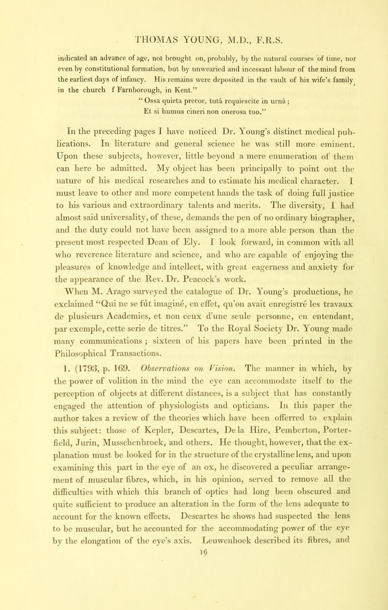 indicated an advance of age, not brought on, probably, by the natural courses of time, nor even by constitutional formation, but by unwearied and incessant labour of the mind from the earliest days of infancy. His remains were deposited in the vault of his wife’s family in the church f Farnborough, in Kent.” “ Ossa quieta precor, tuta requiescite in urna; Et si humus cineri non onerosa tuo.” In the preceding pages I have noticed Dr. Young’s distinct medical pub- lications. In literature and general science he was still more eminent. Upon these subjects, however, little beyond a mere enumeration of them can here be admitted. My object has been principally to point out the natm’c of his medical researches and to estimate his medical character. I must leave to other and more competent hands the task of doing full justice to his various and extraordinary talents and merits. The diversity, I had almost said universality, of these, demands the pen of no ordinary biographer, and the duty could not have been assigned to a more able person than the present most I'espected Dean of Ely. I look forward, in common with all who reverence literature and science, and who are capable of enjoying the pleasures of knowledge and intellect, with great eagerness and anxiety for the appearance of the Rev. Dr. Peacock’s work. When M. Arago surveyed the catalogue of Dr. Young’s pi’oductions, he exclaimed “Gui ne se fut imagine, en effet, qu’on avait enregistre les travaux de plusieurs Academies, et non ceux d’une seule personne, cn entendant, par exemple, cette serie de titres.” To the Royal Society Dr. Young made many communications ; sixteen of his papers have been printed in the Pliilosophical Transactions. 1. (1793, p. 109. Observations on Fision. The manner in which, by the power of volition in the mind the eye can accommodate itself to the perception of objects at different distances, is a subject that has constantly engaged the attention of physiologists and opticians. In this paper the author takes a review of the theories which have been offerred to explain this subject: those of Kepler, Descartes, Dela Hire, Pemberton, Porter- field, Jurin, Musschenbroek, and others. He thought, however, that the ex- planation must be looked for in the structure of the crystalline lens, and upon examining this part in the eye of an ox, he discovered a peculiar aiTange- ment of muscular fibres, which, in his opinion, served to remove all the difficulties with which this branch of optics had long been obscured and quite sufficient to produce an alteration in the form of the lens adequate to account for the known effects. Descartes he shows had suspected the lens to be muscular, but he accounted for the accommodating power of the eye by the elongation of the eye’s axis. Leuwenhoek described its fibres, and