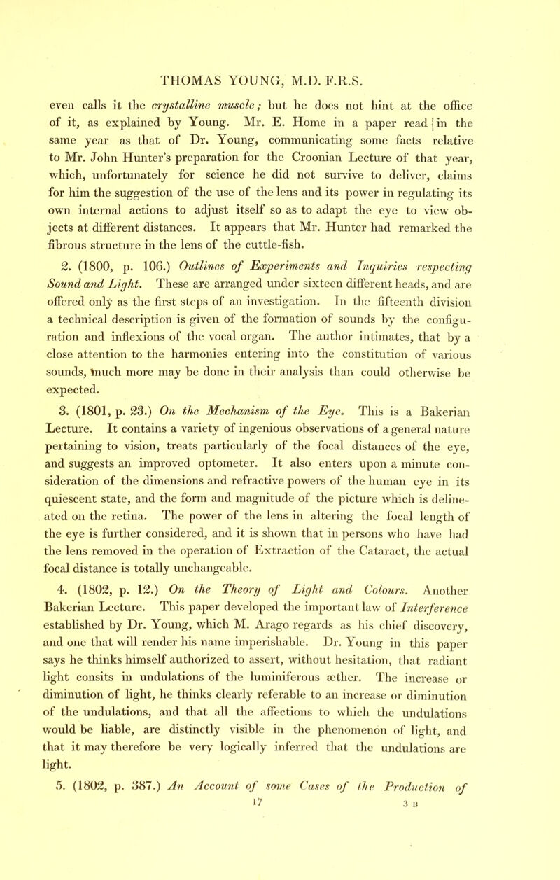 even calls it the crystalline muscle; but he does not hint at the office of it, as explained by Young. Mr. E. Home in a paper read ! in the same year as that of Dr. Young, communicating some facts relative to Mr. John Hunter’s preparation for the Croonian Lecture of that year, which, unfortunately for science he did not survive to deliver, claims for him the suggestion of the use of the lens and its power in regulating its own internal actions to adjust itself so as to adapt the eye to view ob- jects at different distances. It appears that Mr. Hunter had remarked the fibrous structure in the lens of the cuttle-fish. 2. (1800, p. 106.) Outlines of Experiments and Inquiries respecting Sound and Light. These are arranged under sixteen different heads, and are offered only as the first steps of an investigation. In the fifteenth division a technical description is given of the formation of sounds by the configu- ration and inflexions of the vocal organ. The author intimates, that by a close attention to the harmonies entering into the constitution of various sounds, Unuch more may be done in their analysis than could otherwise be expected. 3. (1801, p. 23.) On the Mechanism of the Eye. This is a Bakerian Lecture. It contains a variety of ingenious observations of a general nature pertaining to vision, treats particularly of the focal distances of the eye, and suggests an improved optometer. It also enters upon a minute con- sideration of the dimensions and refractive powers of the human eye in its quiescent state, and the form and magnitude of the picture which is deline- ated on the retina. The power of the lens in altering the focal length of the eye is further considered, and it is shown that in persons who have had the lens removed in the operation of Extraction of the Cataract, the actual focal distance is totally unchangeable. 4. (1802, p. 12.) On the Theory of Light and Colours. Another Bakerian Lecture. This paper developed the important law of Interference established by Dr. Young, which M. Arago regards as his chief discovery, and one that will render his name imperishable. Dr. Young in this paper says he thinks himself authorized to assert, without hesitation, that radiant light consits in undulations of the luminiferous aether. The increase or diminution of light, he thinks clearly referable to an increase or diminution of the undulations, and that all the affections to which the undulations would be liable, are distinctly visible in the phenomenon of light, and that it may therefore be very logically inferred that the undulations are light. .5. (1802, p. 387.) An Account of some Cases of the Production of *7 3 It