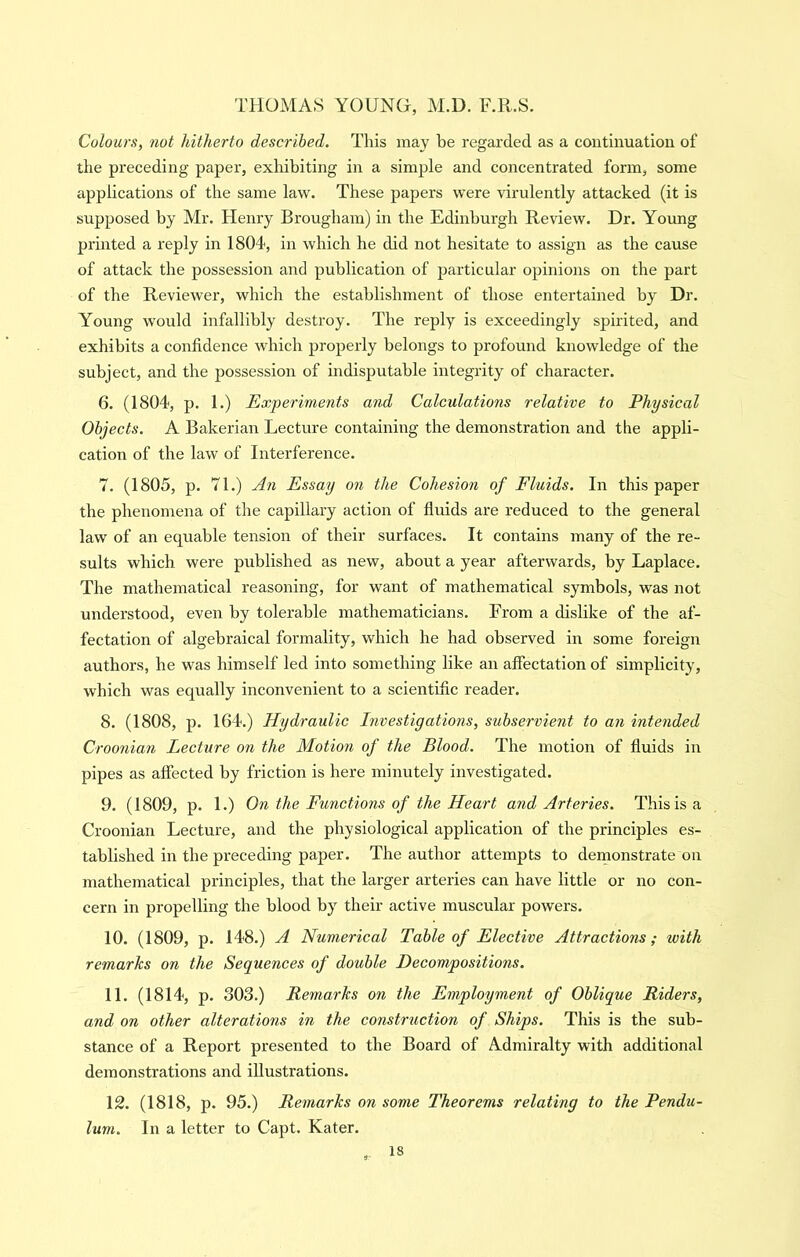 Colours, not hitherto described. This may be regarded as a continuation of the preceding paper, exhibiting in a simple and concentrated form, some applications of the same law. These papers were virulently attacked (it is supposed by Mr. Henry Brougham) in the Edinburgh Review. Dr. Young printed a reply in 1804, in which he did not hesitate to assign as the cause of attack the possession and publication of particular opinions on the part of the Reviewer, which the establishment of those entertained by Dr. Young would infallibly destroy. The reply is exceedingly spirited, and exhibits a confidence which properly belongs to profound knowledge of the subject, and the possession of indisputable integrity of character. 6. (1804, p. 1.) Experiments a7id Calculations relative to Physical Objects. A Bakerian Lecture containing the demonstration and the appli- cation of the law of Interference. 7. (1805, p. 71.) An Essay on the Cohesion of Fluids. In this paper the phenomena of the capillary action of fluids are reduced to the general law of an equable tension of their surfaces. It contains many of the re- sults which were published as new, about a year afterwards, by Laplace. The mathematical reasoning, for want of mathematical symbols, was not understood, even by tolerable mathematicians. From a dislike of the af- fectation of algebraical formality, which he had observed in some foreign authors, he was himself led into something like an affectation of simplicity, which was equally inconvenient to a scientific reader. 8. (1808, p. 164.) Hydraulic Investigations, subservient to an intended Croonian Lecture on the Motion of the Blood. The motion of fluids in pipes as affected by friction is here minutely investigated. 9. (1809, p. 1.) On the Functions of the Heart and Arteries. This is a Croonian Lecture, and the physiological application of the principles es- tablished in the preceding paper. The author attempts to dernonstrate on mathematical principles, that the larger arteries can have little or no con- cern in propelling the blood by their active muscular powers. 10. (1809, p. 148.) A Numerical Table of Elective Attractions; with remarks on the Sequences of double Decompositions. 11. (1814, p. 303.) Remarks on the Employment of Oblique Riders, and on other alterations in the construction of Ships. This is the sub- stance of a Report presented to the Board of Admiralty with additional demonstrations and illustrations. 12. (1818, p. 95.) Remarks on some Theorems relating to the Pendu- lum. In a letter to Capt. Kater.