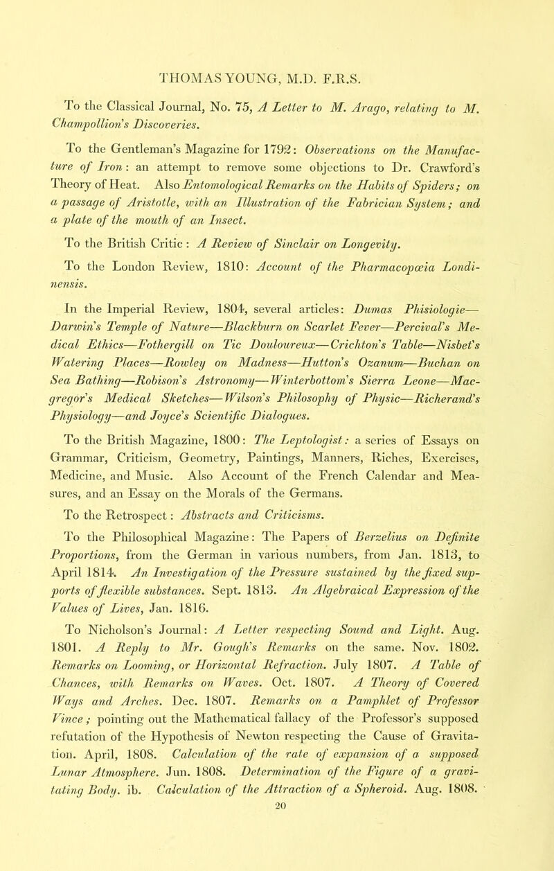 To the Classical Journal, No. 75, A Letter to M. Arago, relating to M. Champollions Discoveries. To the Gentleman’s Magazine for 1792: Observations on the Manufac- ture of Iron : an attempt to remove some objections to Dr. Crawford’s Theory of Heat. Also Entomological Remarks on the Habits of Spiders; on a passage of Aristotle, with an Illustration of the Fabrician System; and a plate of the mouth of an Insect. To the British Critic : A Review of Sinclair on Longevity. To the London Review, 1810: Account of the Pharmacopceia Londi- nensis. In the Imperial Review, 1804, several articles: Dumas Phisiologie— Darwins Temple of Nature—Blackburn on Scarlet Fever—PercivaVs Me- dical Ethics—Fothergill on Tic Douloureux—Crichtons Table—Nisbet's Watering Places—Rowley on Madness—Huttons Ozanum—Buchan on Sea Bathing—Robisons Astronomy—Winterbottom’s Sierra Leone—Mac- gregor's Medical Sketches—Wilsons Philosophy of Physic—Richerand's Physiology—and Joyce's Scientific Dialogues. To the British Magazine, 1800: The Leptologist: a series of Essays on Grammar, Criticism, Geometry, Paintings, Manners, Riches, Exercises, Medicine, and Music. Also Account of the French Calendar and Mea- sures, and an Essay on the Morals of the Germans. To the Retrospect: Abstracts arid Criticisms. To the Philosophical Magazine: The Papers of Berzelius on Definite Proportions, from the German in various numbers, from Jan. 1813, to April 1814. An Investigation of the Pressure sustained by the fixed sup- ports of flexible substances. Sept. 1813. An Algebraical Expression of the Values of Lives, Jan. 1816. To Nicholson’s Journal: A Letter respecting Sound and Light. Aug. 1801. A Reply to Mr. Gough's Remarks on the same. Nov. 1802. Remarks on Looming, or Horizontal Refraction. July 1807. A Table of Chances, with Remarks on Waves. Oct. 1807. A Theory of Covered Ways and Arches. Dec. 1807. Remarks on a Pamphlet of Professor Vince; pointing out the Mathematical fallacy of the Professor’s supposed refutation of the Hypothesis of Newton respecting the Cause of Gravita- tion. April, 1808. Calculation of the rate of expansion of a, supposed Lunar Atmosphere. .Tun. 1808. Determination of the Figure of a gravi- tating Body. ib. Calculation of the Attraction of a Spheroid. Aug. 1808.