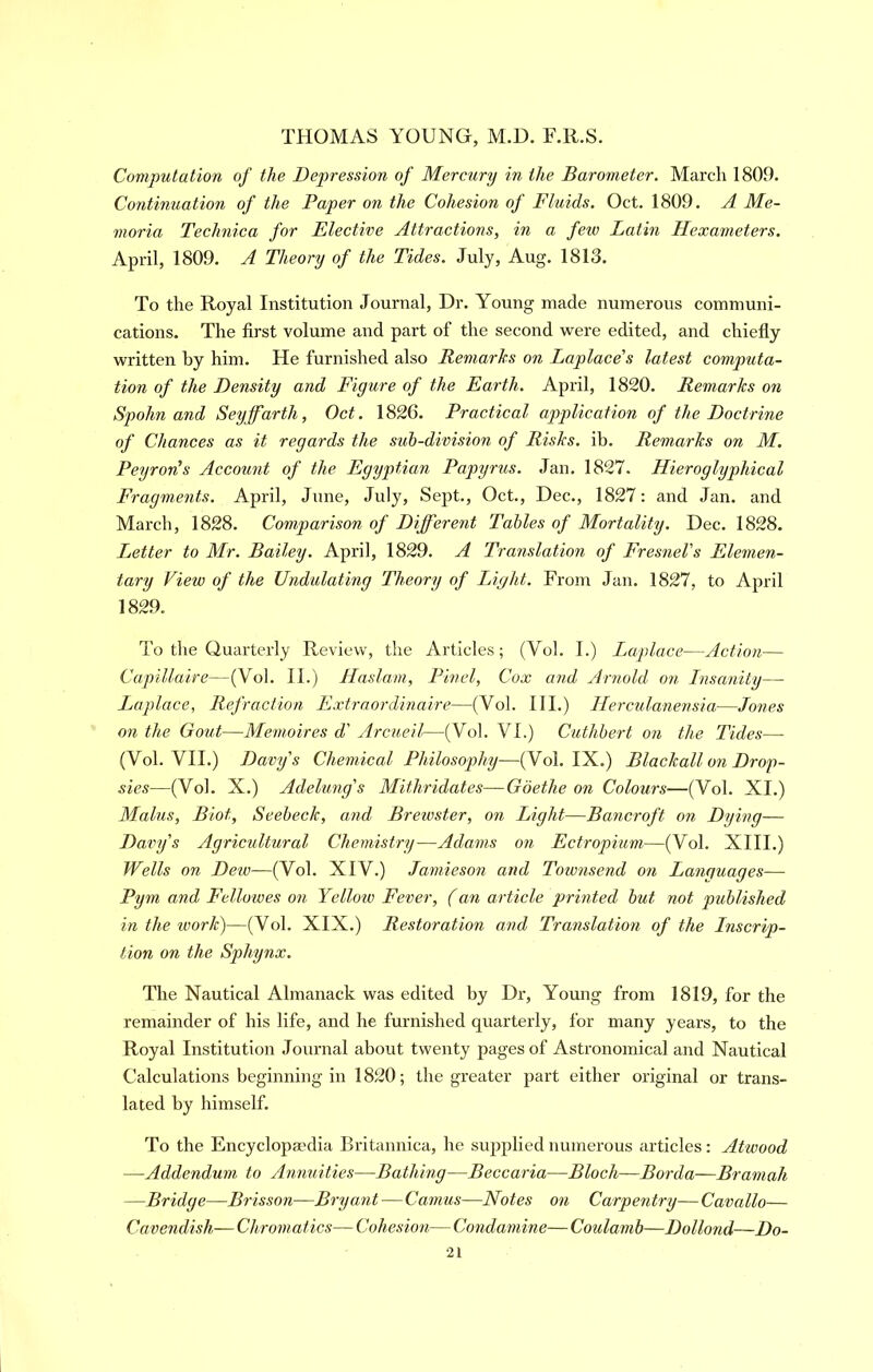 Computation of the Depression of Mercury in the Barometer. March 1809. Continuation of the Paper on the Cohesion of Fluids. Oct. 1809. A Me- moria Teclmica for Elective Attractions, in a few Latin Hexameters. April, 1809. A Theory of the Tides. July, Aug. 1813. To the Royal Institution Journal, Dr. Young made numerous communi- cations. The first volume and part of the second veere edited, and chiefly written by him. He furnished also Remarks on Laplace’s latest computa- tion of the Density and Figure of the Earth. April, 1830. Remarks on Spohn and Seyffarth, Oct. 1836. Practical application of the Doctrine of Chances as it regards the sub-division of Risks, ib. Remarks on M. Peyron’s Account of the Egyptian Papyrus. Jan. 1837. Hieroglyphical Fragments. April, June, July, Sept., Oct., Dec., 1837: and Jan. and March, 1828. Comparison of Different Tables of Mortality. Dec. 1828. Letter to Mr. Bailey. April, 1839. A Translation of Fresnel’s Elemen- tary View of the Undulating Theory of Light. From Jan. 1827, to April 1829. To die Quarterly Review, the Articles; (Vol. I.) Laplace—Action— Capillaire—(Vol. II.) Haslam, Find, Cox and Arnold on Insanity— Laplace, Refraction Extraordinaire—(Vol. III.) Herculanensia—Jones on the Gout—Memoires d' Arcueil—(Vol. VI.) Cuthbert on the Tides— (Vol. VII.) Davy’s Chemical Philosophy—(Vol. IX.) Blackall on Drop- sies—(Vol. X.) Adelung’s Mithridates—Goethe on Colours—(Vol. XI.) Malus, Biot, Seebeck, and Brewster, on Light—Bancroft on Dying— Davy’s Agricultural Chemistry—Adams on Ectropium—(Vol. XIII.) Wells on Dew—(Vol. XIV.) Jamieson and Townsend on Languages— Pym and Fellowes on Yellow Fever, (an article printed but not published in the work)—(Vol. XIX.) Restoration and Translation of the Inscrip- tion on the Sphynx. The Nautical Almanack was edited by Dr, Young from 1819, for the remainder of his life, and he furnished quarterly, for many years, to the Royal Institution Journal about twenty pages of Astronomical and Nautical Calculations beginning in 1830; the greater part either original or trans- lated by himself. To the Encyclopaedia Britannica, he supplied numerous articles: Atwood —Addendum to Annuities—Bathhig—Beccaria—Bloch—Borda—Bramah —Bridge—Brisson—Bryant—Camus—Notes on Carpentry— Cavallo— Cavendish— Chromatics— Cohesion— Condamine— Coulamb—Dollond—Do-