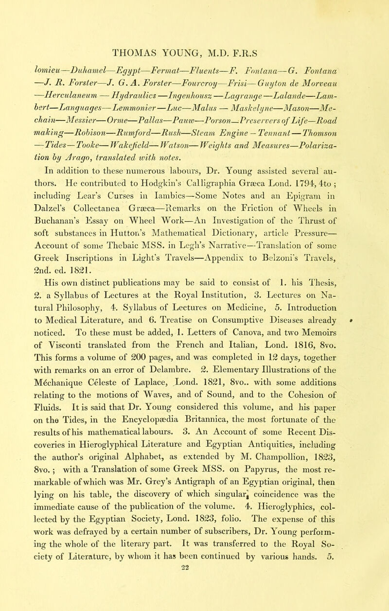 lomieu—Duhamel—Egypt—Fermat—Fluents—F. Fontana—-G. Fontana —J. R. Forster—J. G. A. Forster—Fourcroy—Frisi—Guytoji de Morveau —Herculaneum — Hydraulics —Ingenhousz —Lagrange —Lalande—Lam- bert—Languages—Lemmonier—Luc—Malus — Maskelyne—Mason—Me- chain—Messier—Orme—Pallas—Patiw—Porson—Preservers of Life—Road making—Robison—Rumford—Rush—Steam Engine — Tennant — Thomson —Tides—Tooke— Wakefield— Watson— Weights and Measures—Polariza- tion by Jrago, translated with notes. In addition to these numerous labours, Dr. Young assisted several au- thors. He contributed to Hodgkin’s Calligraphia Graeca Lond. 1794, 4to ; including Lear’s Curses in lambics—Some Notes and an Epigram in Dalzel’s Collectanea Grseca—Remarks on the Friction of Wheels in Buchanan’s Essay on Wheel Work—An Investigation of the Thrust of soft substances in Hutton’s Mathematical Dictionary, article Pressure— Account of some Thebaic MSS. in Legh’s Narrative—Translation of some Greek Inscriptions in Light’s Travels—Appendix to Belzoni’s Travels, 2nd. ed. 1821. His own distinct publications may be said to consist of 1. his Thesis, 2. a Syllabus of Lectures at the Royal Institution, 3. Lectures on Na- tural Philosophy, 4. Syllabus of Lectures on Medicine, 5. Introduction to Medical Literature, and 6. Treatise on Consumptive Diseases already noticed. To these must be added, 1. Letters of Canova, and two Memoirs of Visconti translated from the French and Italian, Lond. 1816, 8vo. This forms a volume of 200 pages, and was completed in 12 days, together with remarks on an error of Delambre. 2. Elementary Illustrations of the Mdchanique Celeste of Laplace, ,Lond. 1821, 8vo.. with some additions relating to the motions of Waves, and of Sound, and to the Cohesion of Fluids. It is said that Dr. Young considered this volume, and his paper on the Tides, in the Encyclopaedia Britannica, the most fortunate of the results of his mathematical labours. 3. An Account of some Recent Dis- coveries in Hieroglyphical Literature and Egyptian Antiquities, including the author’s original Alphabet, as extended by M. Champollion, 1823, 8vo.; with a Translation of some Greek MSS. on Papyrus, the most re- markable of which was Mr. Grey’s Antigraph of an Egyptian original, then lying on his table, the discovery of which singularg coincidence was the immediate cause of the publication of the volume. 4. Hieroglyphics, col- lected by the Egyptian Society, Lond. 1823, folio. The expense of this work was defrayed by a certain number of subscribers. Dr. Young perform- ing the whole of the literary part. It was transferred to the Royal So- ciety of Literature, by whom it has been continued by various hands. 5.