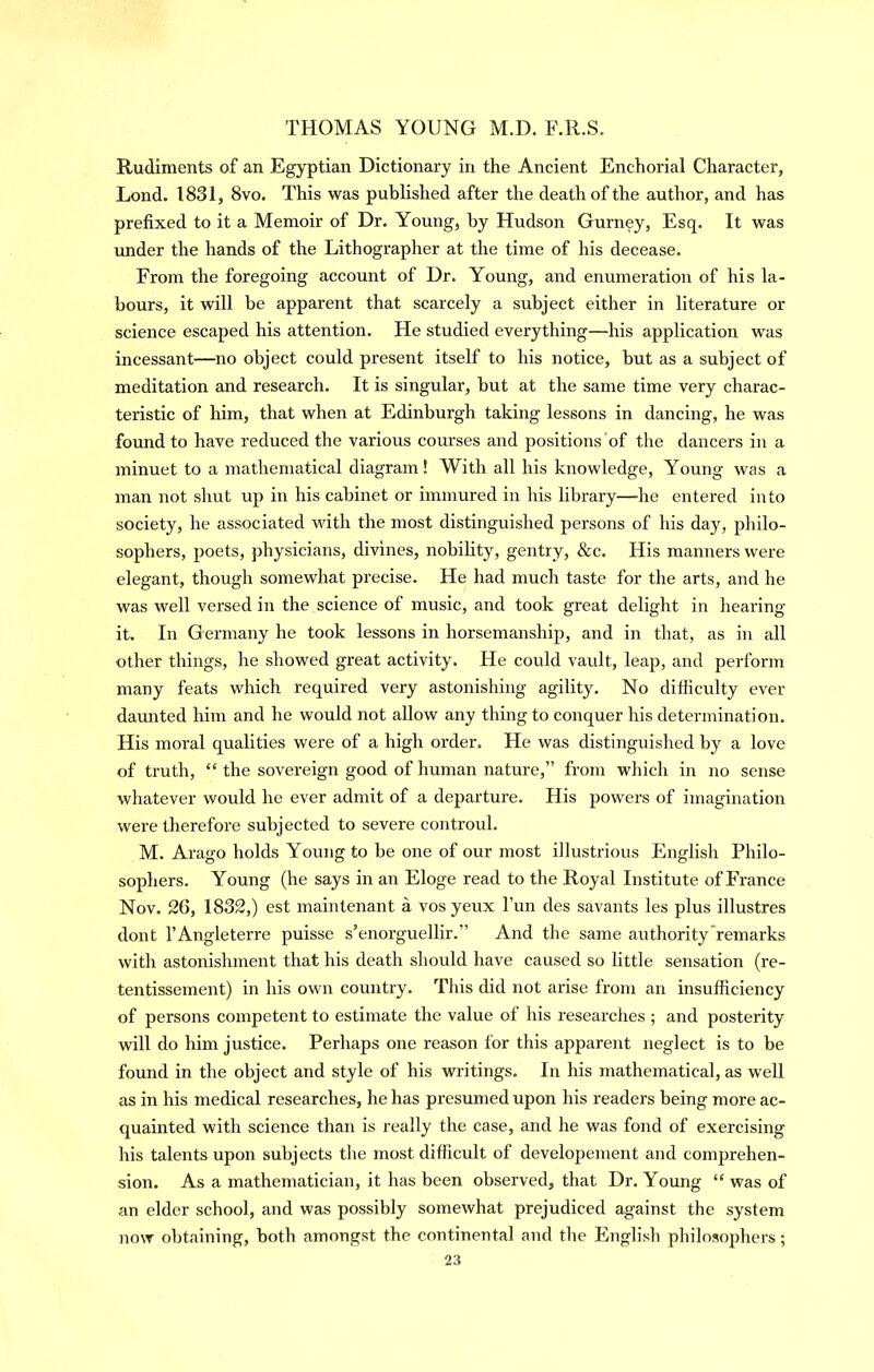 Rudiments of an Egyptian Dictionary in the Ancient Enchorial Character, Lond. 1831, 8vo. This was published after the death of the author, and has prefixed to it a Memoir of Dr. Young, by Hudson Gurney, Esq. It was imder the hands of the Lithographer at the time of his decease. From the foregoing account of Dr. Young, and enumeration of his la- bours, it will be apparent that scarcely a subject either in literature or science escaped his attention. He studied everything—his application was incessant—no object could present itself to his notice, but as a subject of meditation and research. It is singular, but at the same time very charac- teristic of him, that when at Edinburgh taking lessons in dancing, he was found to have reduced the various courses and positions of the dancers in a minuet to a mathematical diagram! With all his knowledge. Young was a man not shut up in his cabinet or immured in his library—he entered into society, he associated with the most distinguished persons of his day, philo- sophers, poets, physicians, divines, nobility, gentry, &c. His manners were elegant, though somewhat precise. He had much taste for the arts, and he was well versed in the science of music, and took great delight in hearing it. In Germany he took lessons in horsemanship, and in that, as in all other things, he showed great activity. He could vault, leap, and perform many feats which required very astonishing agility. No difficulty ever daimted him and he would not allow any thing to conquer his determination. His moral qualities were of a high order. He was distinguished by a love of truth, “ the sovereign good of human nature,” from which in no sense whatever would he ever admit of a departure. His powers of imagination were therefore subjected to severe controul. M. Arago holds Young to be one of our most illustrious English Philo- sophers. Young (he says in an Eloge read to the Royal Institute of France Nov. 26, 1832,) est maintenant a vos yeux Fun des savants les plus illustres dont I’Angleterre puisse s’enorguellir.” And the same authority remarks with astonishment that his death should have caused so little sensation (re- tentissement) in his own country. This did not arise from an insufficiency of persons competent to estimate the value of his researches ; and posterity will do him justice. Perhaps one reason for this apparent neglect is to be found in the object and style of his writings. In his mathematical, as well as in his medical researches, he has presumed upon his readers being more ac- quainted with science than is really the case, and he was fond of exercising his talents upon subjects the most difficult of developement and comprehen- sion. As a mathematician, it has been observed, that Dr. Young “ was of an elder school, and was possibly somewhat prejudiced against the system now obtaining, both amongst the continental and the English philosophers;