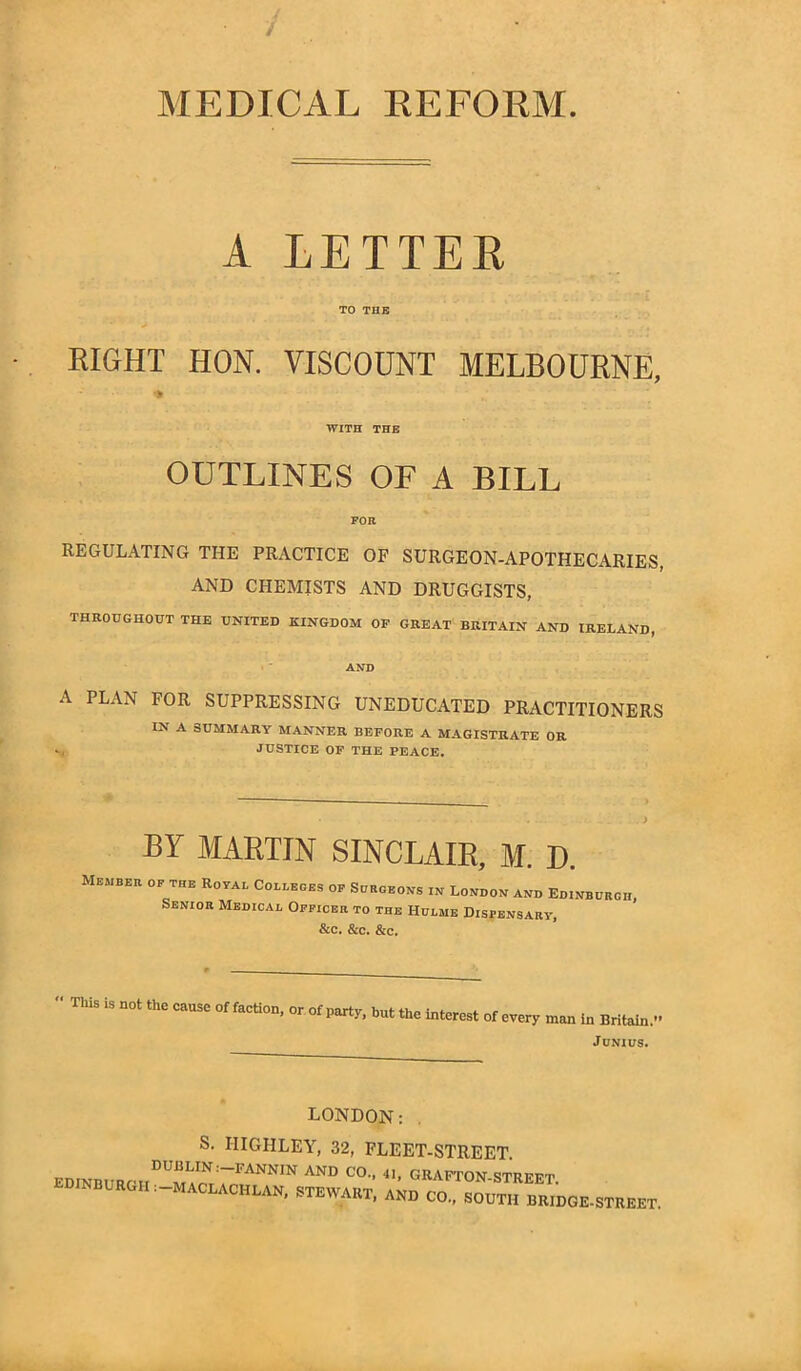 MEDICAL REFORM A LETTER TO THE EIGHT HON. VISCOUNT MELBOURNE, WITH THE OUTLINES OF A BILL FOR REGULATING THE PRACTICE OF SURGEON-APOTHECARIES, AND CHEMISTS AND DRUGGISTS, THROUGHOUT THE UNITED KINGDOM OF GREAT BRITAIN AND IRELAND, AND A PLAN FOR SUPPRESSING UNEDUCATED PRACTITIONERS IN A SUMMARY MANNER BEFORE A MAGISTRATE OR JUSTICE OF THE PEACE. BY MARTIN SINCLAIR, M. D. Member of the Royai. Colleges of Surgeons in London and Edinburgh, Senior Medical Officer to the Hulme Dispensary, See. Scc. See. « This is not the cause of faction, or of party, but the interest of every man in Britain.’* Junius. EDINBURGH LONDON: S. IIIGHLEY, 32, FLEET-STREET. DUBLIN.—FANNIN AND CO., 41, GRAFTON-STREET : MACLACHLAN, STEWART, AND CO., SOUTH BRIDGE-STREET.