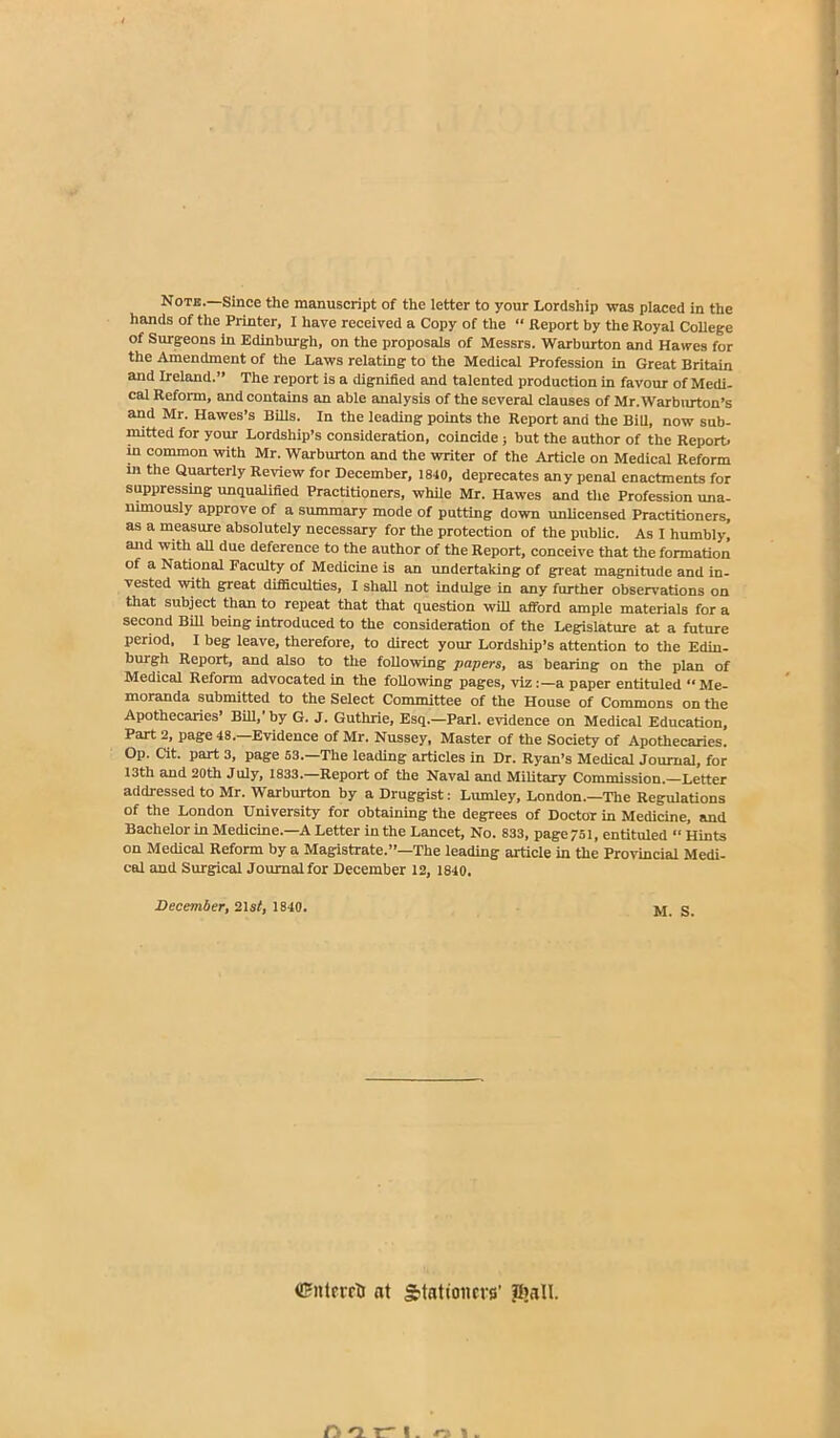 Note.—Since the manuscript of the letter to your Lordship was placed in the hands of the Printer, I have received a Copy of the “ Report by the Royal College of Surgeons in Edinburgh, on the proposals of Messrs. Warburton and Hawes for the Amendment of the Laws relating to the Medical Profession in Great Britain and Ireland.” The report is a dignified and talented production in favour of Medi- cal Reform, and contains an able analysis of the several clauses of Mr.Warburton’s and Mr. Hawes’s Bills. In the leading points the Report and the Bill, now sub- mitted for your Lordship’s consideration, coincide ; but the author of the Report, in common with Mr. Warburton and the writer of the Article on Medical Reform m the Quarterly Review for December, 1840, deprecates any penal enactments for suppressing unqualified Practitioners, while Mr. Hawes and the Profession una- nimously approve of a summary mode of putting down unlicensed Practitioners, as a measure absolutely necessary for the protection of the public. As I humbly, and with all due deference to the author of the Report, conceive that the formation of a National Faculty of Medicine is an undertaking of great magnitude and in- vested with great difficulties, I shall not indulge in any further observations on that subject than to repeat that that question will afford ample materials for a second Bill being introduced to the consideration of the Legislature at a future period, I beg leave, therefore, to direct your Lordship’s attention to the Edin- burgh Report, and also to the following papers, as bearing on the plan of Medical Reform advocated in the following pages, viz:—a paper entituled “ Me- moranda submitted to the Select Committee of the House of Commons on the Apothecaries’ Bill, by G. J. Guthrie, Esq.—Pari, evidence on Medical Education, Part 2, page 48.—Evidence of Mr. Nussey, Master of the Society of Apothecaries. Op. Cit. part 3, page 53.—The leading articles in Dr. Ryan’s Medical Journal, for 13th and 20th July, 1833.—Report of the Naval and Military Commission.—Letter addressed to Mr. Warburton by a Druggist: Lumley, London.—The Regulations of the London University for obtaining the degrees of Doctor in Medicine, and Bachelor in Medicine.—A Letter in the Lancet, No. 833, page 751, entituled “ Hints on Medical Reform by a Magistrate.”—The leading article in the Provincial Medi- cal and Surgical Journal for December 12, 1840. December, 21 st, 1840. M_ g <£ntrrrti at Stationers' JJiall.