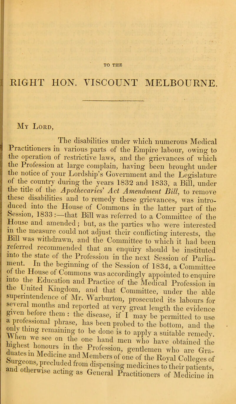 TO THE RIGHT HON. VISCOUNT MELBOURNE. My Lord, The disabilities under which numerous Medical Practitioners in various parts of the Empire labour, owing to the operation of restrictive laws, and the grievances of which the Profession at larg'e complain, having been brought under the notice of your Lordship’s Government and the Legislature of the country during the years 1832 and 1833, a Bill, under the title of the Apothecaries Act Amendment Bill, to remove these disabilities aud to remedy these grievances, was intro- duced into the House of Commons in the latter part of the Session, 1833: that Bill was referred to a Committee of the House and amended; hut, as the parties who were interested m the measure could not adjust their conflicting interests, the Bill was withdrawn, and the Committee to which it had been referred recommended that an enquiry should be instituted into the state of the Profession in the next Session of Parlia- Tut it ^beginning of the Session of 1834, a Committee o the House of Commons was accordingly appointed to enquire into the Education and Practice of the Medical Profession in the United Kingdom, and that Committee, under the able superintendence of Mr. Warburton, prosecuted its labours for sm era months and reported at very great length the evidence gi^en before them : the disease, if I may he permitted to use liofessmna1 phrase, has been probed to the bottom, and the h tlnng remaining to be done is to apply a suitable remedy. S“t?see 0n.th? T me have obtained the dw tes inX0r ’• 111 tIi\?r0[ession^ gentlemen who are Gra- luates m Medicine and Members of one of the Royal Colleges of andSoetW J!'60 U?-ed ^dispensing medicines to them patients, and otherwise acting as General Practitioners of Medicine in