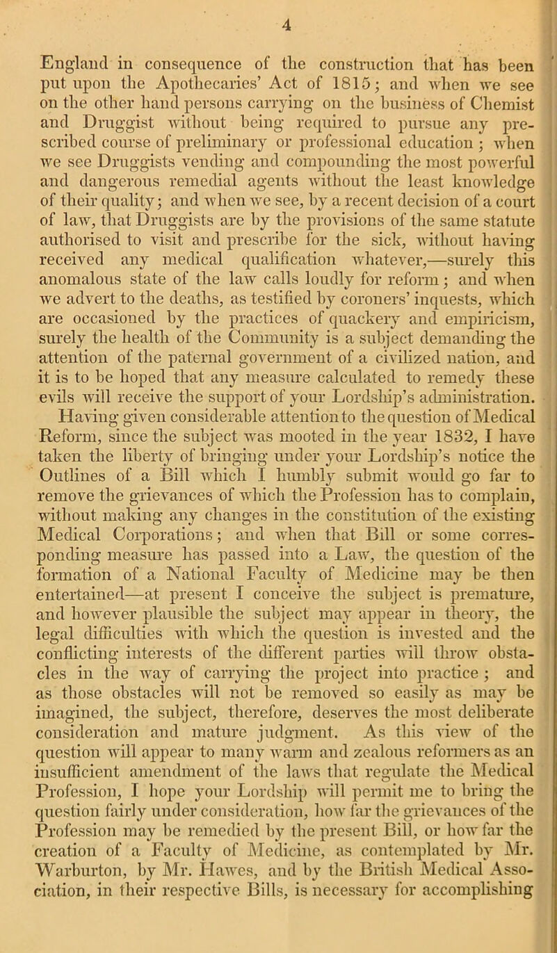 England in consequence of tlie construction that has been put upon the Apothecaries’ Act of 1815; and when we see on the other hand persons carrying on the business of Chemist and Druggist without being required to pursue any pre- scribed course of preliminary or professional education ; when we see Druggists vending and compounding the most powerful and dangerous remedial agents without the least knowledge of their quality; and when we see, by a recent decision of a court of law, that Druggists are by the provisions of the same statute authorised to visit and prescribe for the sick, without having received any medical qualification whatever,—surely this anomalous state of the law calls loudly for reform; and when we advert to the deaths, as testified by coroners’ inquests, which are occasioned by the practices of quackery and empiricism, surely the health of the Community is a subject demanding the attention of the paternal government of a civilized nation, and it is to be hoped that any measure calculated to remedy these evils will receive the support of your Lordship’s administration. Having given considerable attention to the question of Medical Reform, since the subject was mooted in the year 1832, I have taken the liberty of bringing under your Lordship’s notice the Outlines of a Bill which I humbly submit would go far to remove the grievances of which the Profession has to complain, without making any changes in the constitution of the existing Medical Corporations; and when that Bill or some corres- ponding measure has passed into a Law, the question of the formation of a National Faculty of Medicine may be then entertained—at present I conceive the subject is premature, and however plausible the subject may appear in theory, the legal difficulties with which the question is invested and the conflicting interests of the different parties will throw obsta- cles in the way of carrying the project into practice ; and as those obstacles will not be removed so easily as may be imagined, the subject, therefore, deserves the most deliberate consideration and mature judgment. As this view of the question will appear to many warm and zealous reformers as an insufficient amendment of the laws that regulate the Medical Profession, I hope your Lordship will permit me to bring the question fairly under consideration, how far the grievances of the Profession may he remedied by the present Bill, or how far the creation of a Faculty of Medicine, as contemplated by Mr. Warburton, by Mr. Hawes, and by the British Medical Asso- ciation, in their respective Bills, is necessary for accomplishing