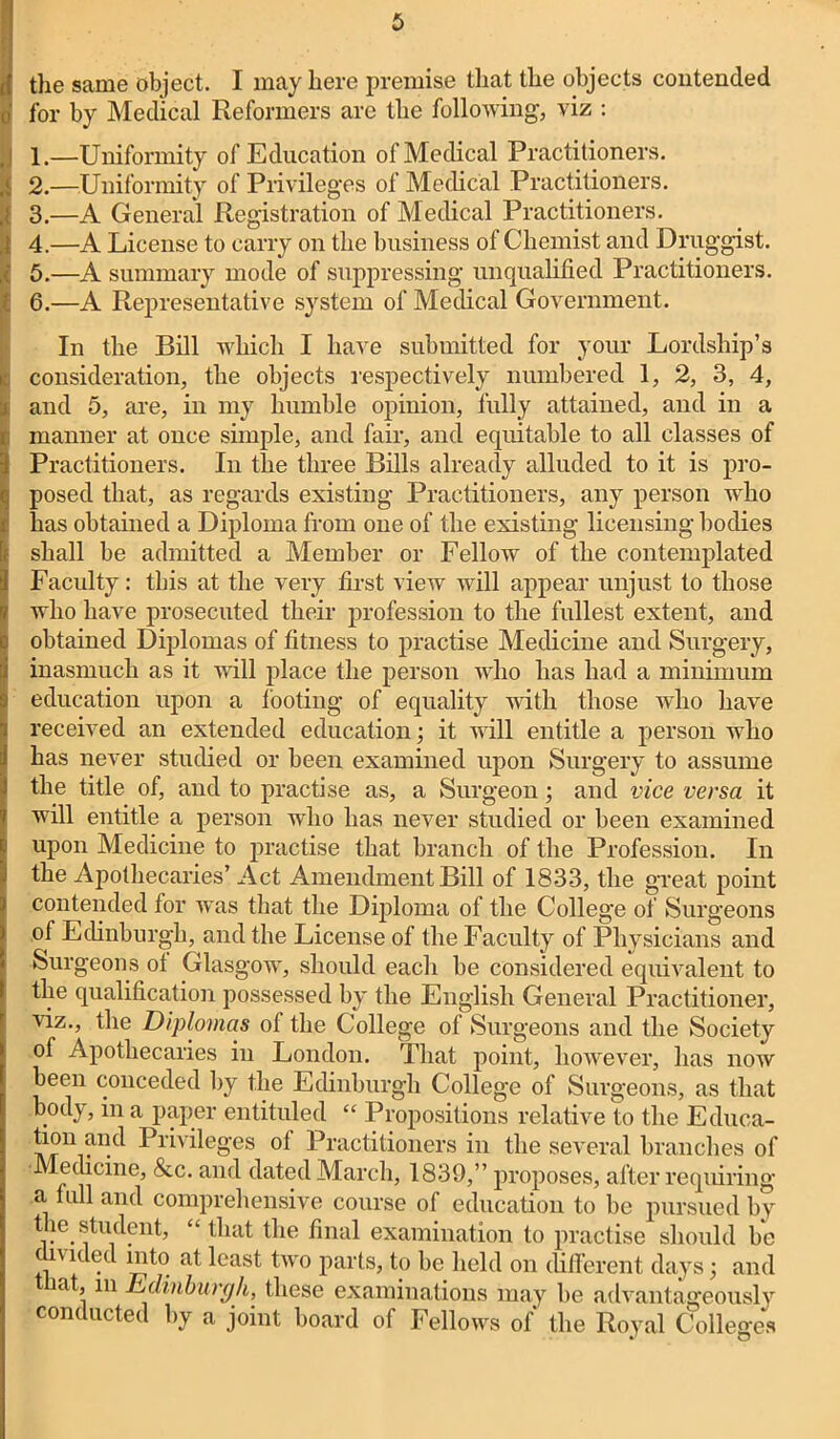 the same object. I may here premise that the objects contended o' for by Medical Reformers are the following, viz : 1.—Uniformity of Education of Medical Practitioners. [ 2.—Uniformity of Privileges of Medical Practitioners. 3.—A General Registration of Medical Practitioners. I 4.—A License to carry on the business of Chemist and Druggist. 5.—A summary mode of suppressing unqualified Practitioners. . 6.—A Representative system of Medical Government. In the Bill which I have submitted for your Lordship’s consideration, the objects respectively numbered 1, 2, 3, 4, and 5, are, in my humble opinion, fully attained, and in a manner at once simple, and fair, and equitable to all classes of Practitioners. In the three Bills already alluded to it is pro- posed that, as regards existing Practitioners, any person who has obtained a Diploma from one of the existing licensing bodies shall be admitted a Member or Fellow of the contemplated Faculty: this at the very first view will appear unjust to those who have prosecuted their profession to the fullest extent, and obtained Diplomas of fitness to practise Medicine and Surgery, inasmuch as it will place the person who has had a minimum education upon a looting of equality with those who have received an extended education; it will entitle a person who has never studied or been examined upon Surgery to assume the title of, and to practise as, a Surgeon; and vice versa it will entitle a person who has never studied or been examined upon Medicine to practise that branch of the Profession. In the Apothecaries’ Act Amendment Bill of 1833, the great point contended for was that the Diploma of the College of Surgeons oi Edinburgh, and the License of the Faculty of Physicians and Surgeons ol Glasgow, should each be considered equivalent to the qualification possessed by the English General Practitioner, viz., the Diplomas ol the College of Surgeons and the Society ol Apothecaries in London. That point, however, has now been conceded by the Edinburgh College of Surgeons, as that body, in a paper entituled “ Propositions relative to the Educa- tion and Privileges ol Practitioners in the several branches of Medicine, &c. and dated March, 1839,” proposes, after requiring a full and comprehensive course of education to be pursued by the student, that the final examination to practise should be ,v 1 . least two parts, to be held on different days; and lat, m Edinburgh, these examinations may be advantageously conducted by a joint board of Fellows of the Royal Colleges