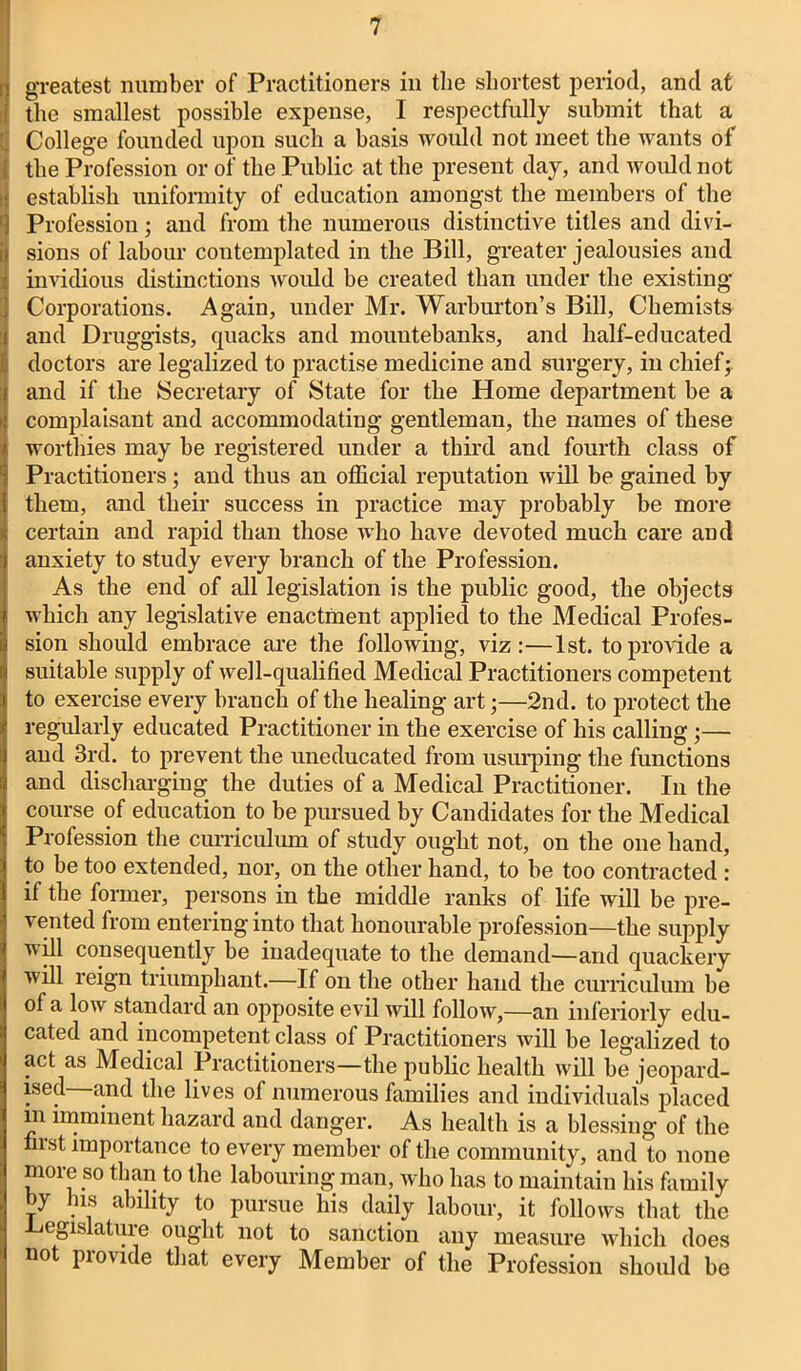i greatest number of Practitioners in the shortest period, and at the smallest possible expense, I respectfully submit that a College founded upon such a basis would not meet the wants of ' the Profession or of the Public at the present day, and would not establish uniformity of education amongst the members of the L] Profession; and from the numerous distinctive titles and divi- Isions of labour contemplated in the Bill, greater jealousies and invidious distinctions would be created than under the existing Corporations. Again, under Mr. Warhurton’s Bill, Chemists and Druggists, quacks and mountebanks, and half-educated doctors are legalized to practise medicine and surgery, in chief; and if the Secretary of State for the Home department he a complaisant and accommodating gentleman, the names of these worthies may he registered under a third and fourth class of Practitioners; and thus an official reputation will be gained by them, and their success in practice may probably be more certain and rapid than those who have devoted much care and anxiety to study every branch of the Profession. As the end of all legislation is the public good, the objects which any legislative enactment applied to the Medical Profes- sion should embrace are the following, viz:—1st. to provide a suitable supply of well-qualified Medical Practitioners competent to exercise every branch of the healing art;—2nd. to protect the regularly educated Practitioner in the exercise of his calling;— and 3rd. to prevent the uneducated from usurping the functions and discharging the duties of a Medical Practitioner. In the course of education to be pursued by Candidates for the Medical Profession the curriculum of study ought not, on the one hand, to he too extended, nor, on the other hand, to be too contracted : if the former, persons in the middle ranks of life will be pre- vented from entering into that honourable profession—the supply will consequently be inadequate to the demand—and quackery will reign triumphant.—If on the other hand the curriculum be of a low standard an opposite evil will follow,—an inferiorly edu- cated and incompetent class of Practitioners will be legalized to act as Medical Practitioners—the public health will he jeopard- ised and the lives of numerous families and individuals placed m imminent hazard and danger. As health is a blessing of the fiist importance to every member of the community, and to none more so than to the labouring man, who has to maintain his family by his ability to pursue his daily labour, it follows that the -Legislature ought not to sanction any measure which does uo piovide tliat every Member of the Profession should be