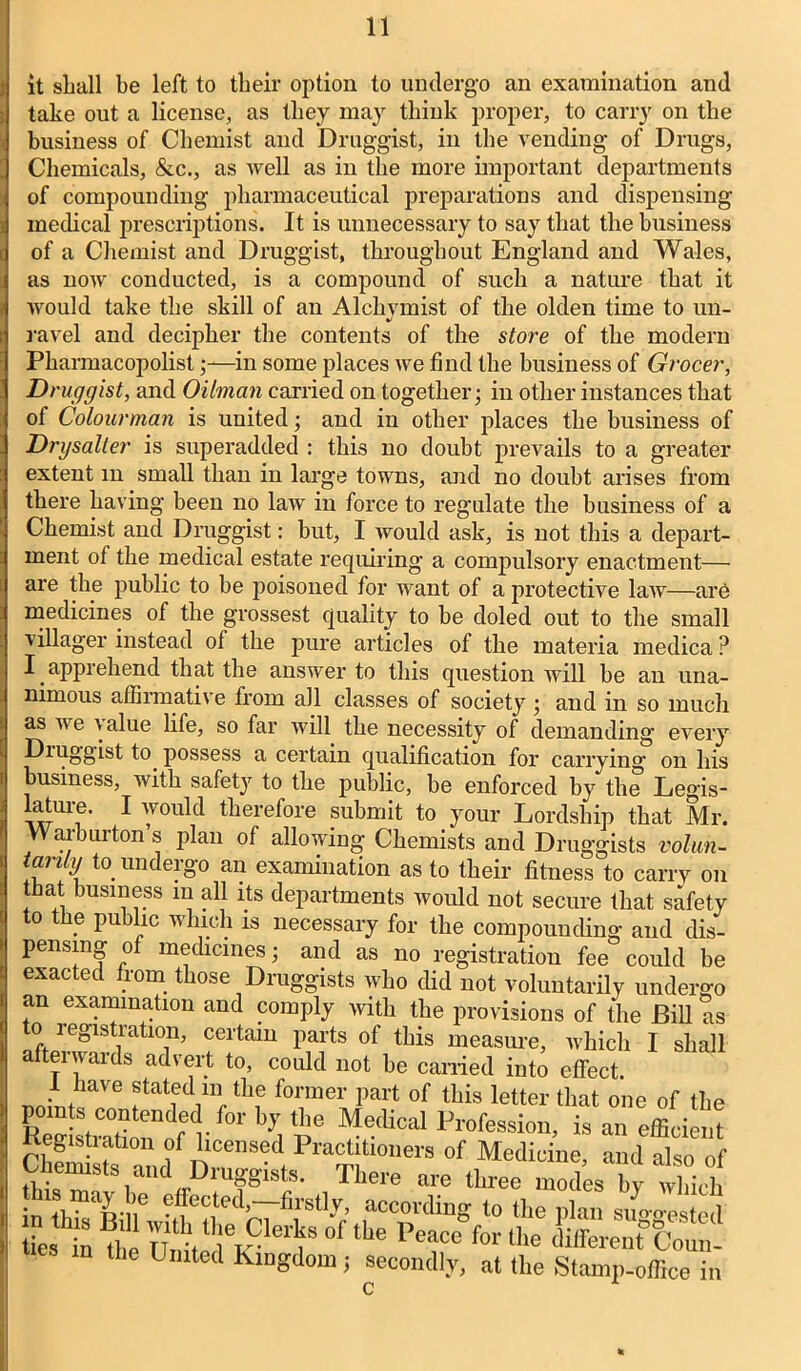 it shall be left to their option to undergo an examination and take out a license, as they may think proper, to carry on the business of Chemist and Druggist, in the vending of Drugs, Chemicals, &c., as well as in the more important departments of compounding pharmaceutical preparations and dispensing medical prescriptions. It is unnecessary to say that the business of a Chemist and Druggist, throughout England and Wales, as now conducted, is a compound of such a nature that it would take the skill of an Alckvmist of the olden time to un- %/ ravel and decipher the contents of the store of the modern Pharmacopolistin some places we find the business of Grocer, Druggist, and Oilman carried on together; in other instances that of Colourman is united; and in other places the business of Drysalter is superadded : this no doubt prevails to a greater extent m small than in large towns, and no doubt arises from there having been no law in force to regulate the business of a Chemist and Druggist: but, I would ask, is not this a depart- ment of the medical estate requiring a compulsory enactment— are the public to be poisoned for want of a protective law—are medicines of the grossest quality to be doled out to the small villager instead of the pure articles of the materia medica ? I apprehend that the answer to this question will be an una- nimous affirmative from all classes of society ; and in so much as we value life, so far will the necessity of demanding' every Druggist to possess a certain qualification for carrying on his business, with safety to the public, be enforced by the Legis- lature. I would therefore submit to your Lordship that Mr. W arburton s plan of allowing Chemists and Druggists volun- tanly to. undergo an examination as to their fitness to carry on that business in all its departments would not secure that safety to the public which is necessary for the compounding and dis- pensing of medicines; and as no registration fee could be exacted from those Druggists who did not voluntarily undergo an examination and comply with the provisions of the Bill as to 1 egistration, certain parts of this measure, which I shall afterwards advert to, could not he earned into effect. . /iave statfd 111 tlie former part of this letter that one of the Re^CTtendre<rf°r by,tbG Medical Profession, is an efficient Registration of licensed Practitioners of Medicine, and also of chemlst nd D ists. There are three mod;g in tiS BilU •^effed,r7firt1^ accovdinS to the plan suggested ties in thl °f the Peacc for tlle different Coun- n lhe Umted Kingdom j secondly, at the Stamp-office i c in