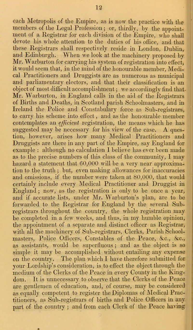 eacli Metropolis of the Empire, as is now the practice with the ’ members of the Legal Profession; or, thirdly, by the appoint- ment of a Registrar for each division of the Empire, who shall devote his Avliole attention to the duties of his office, and that these Registrars shall respectively reside in London, Dublin, and Edinburgh. When Ave look at the machinery proposed by Mr. Warburton for carrying his system of registration into effect, it would seem that, in the mind of the honourable member, Medi- cal Practitioners and Druggists are as numerous as municipal and parliamentary electors, and that their classification is an object of most difficult accomplishment; Ave accordingly find that- Mr. Warburton, in England calls in the aid of the Registrars of Births and Deaths, in Scotland parish Schoolmasters, and in Ireland the Police and Constabulary force as Sub-registrars, to carry his scheme into effect, and as the honourable member contemplates an efficient registration, the means Avhich he has suggested may be necessary for his vieAV of the case. A ques- tion, lioAvever, arises how many Medical Practitioners and Druggists are there in any part of the Empire, say England for example : although no calculation 1 believe has ever been made as to the precise numbers of this class of the community, I may hazard a statement that 60,000 will be a very near approxima- tion to the truth ; but, even making allowances for inaccuracies and omissions, if the number were taken at 80,000, that Avould certainly include every Medical Practitioner and Druggist in England; now, as the registration is only to be once a year, and if accurate lists, under Mr. Warburton’s plan, are to be forwarded to the Registrar for England by the several Sub- registrars throughout the country, the whole registration may be completed in a feAv weeks, and thus, in my humble opinion, the appointment of a separate and distinct officer as Registrar, with all the machinery of Sub-registrars, Clerks, Parish School- masters, Police Officers, Constables of the Peace, &c., &c., as assistants, Avould be superfluous; and as the object is so simple it may be accomplished without entailing any expense on the country. The plan which I have therefore submitted for your Lordship’s consideration, is to effect the object through the medium of the Clerks of the Peace in every County in the King- dom. It is unnecessary to observe that the Clerks of the Peace are gentlemen of education, and, of course, may be considered as equally competent to register the Diplomas of Medical Prac- titioners, as Sub-registrars of births and Police Officers in any part of the country ; and from each Clerk of the Peace having