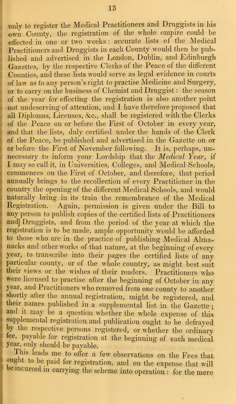 only to register the Medical Practitioners and Druggists in his own County, the registration of the whole empire could be effected in one or tivo weeks: accurate lists of the Medical Practitioners and Druggists in each County would then be pub- lished and advertised in the London, Dublin, and Edinburgh Gazettes, by the respective Clerks of the Peace of the different Counties, and these lists would serve as legal evidence in courts of law as to any person’s right to practise Medicine and Surgery, or to carry on the business of Chemist and Druggist: the season of the year for effecting the registration is also another point -not undeserving of attention, and I have therefore proposed that all Diplomas, Licenses, &c., shall be registered with the Clerks of the Peace on or before the First of October in every year, and that the lists, duly certified under the hands of the Clerk of the Peace, be published and advertised in the Gazette on or or before the First of November following. It is, perhaps, un- necessary to inform your Lordship that the Medical Year, if I may so call it, in Universities, Colleges, and Medical Schools, commences on the First of October, and therefore, that period annually brings to the recollection of every Practitioner in the : country the opening of the different Medical Schools, and would naturally bring in its train the remembrance of the Medical Registration. Again, permission is given under the Bill to ( any person to publish copies of the certified lists of Practitioners ! and] Druggists, and from the period of the year at which the ■ registration is to be made, ample opportunity would be afforded ' to those who are in the practice of publishing Medical Alma- nacks and other works of that nature, at the beginning of every i year, to transcribe into their pages the certified lists of any particular county, or of the whole country, as might best suit their views or the wishes of their readers. Practitioners who weie licensed to practise after the beginning of October in any 3 year, and Practitioners who removed from one county to another ' shortly after the annual registration, might be registered, and [ their names published in a supplemental list in the Gazette; } and it may be a question whether the whole expense of this f. supplemental registration and publication ought to be defrayed by the respective persons registered, or whether the ordinary tee, payable for registration at the beginning of each medical year, only should be payable. Tins leads me to offer a few observations on the Fees that ought to be paid for registration, and on the expense that will oe incurred m carrying the scheme into operation : for the mere