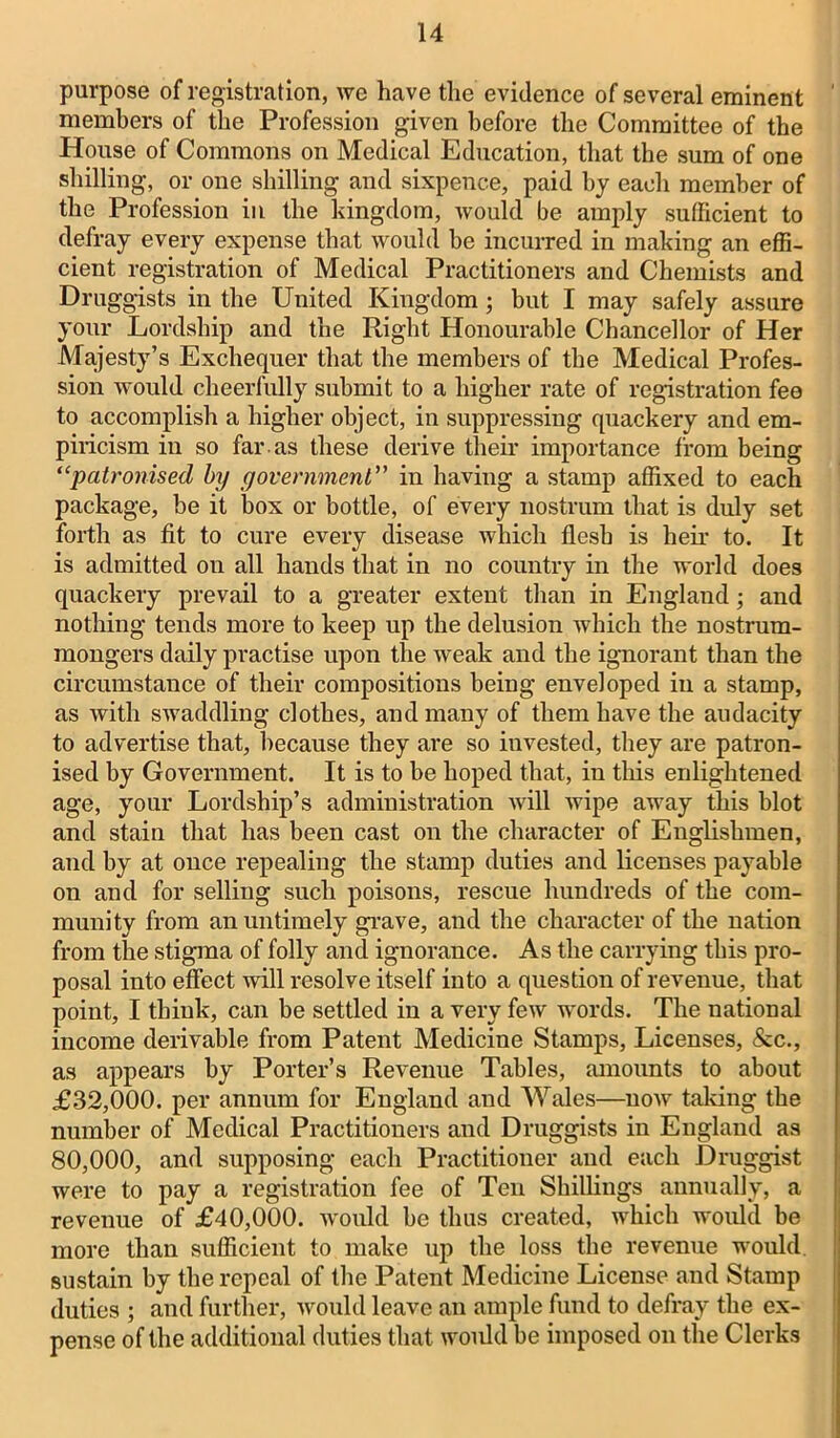 purpose of registration, we have the evidence of several eminent members of the Profession given before the Committee of the House of Commons on Medical Education, that the sum of one shilling, or one shilling and sixpence, paid by each member of the Profession in the kingdom, would be amply sufficient to defray every expense that would be incurred in making an effi- cient registration of Medical Practitioners and Chemists and Druggists in the United Kingdom; but I may safely assure your Lordship and the Right Honourable Chancellor of Her Majesty’s Exchequer that the members of the Medical Profes- sion would cheerfully submit to a higher rate of registration fee to accomplish a higher object, in suppressing quackery and em- piricism in so far as these derive their importance from being “patronised by government” in having a stamp affixed to each package, be it box or bottle, of every nostrum that is duly set forth as fit to cure every disease which flesh is heir to. It is admitted ou all hands that in no country in the world does quackery prevail to a greater extent than in England; and nothing tends more to keep up the delusion which the nostrum- mongers daily practise upon the weak and the ignorant than the circumstance of their compositions being enveloped in a stamp, as with swaddling clothes, and many of them have the audacity to advertise that, because they are so iuvested, they are patron- ised by Government. It is to be hoped that, in this enlightened age, your Lordship’s administration will wipe away this blot and stain that has been cast on the character of Englishmen, and by at once repealing the stamp duties and licenses payable on and for selling such poisons, rescue hundreds of the com- munity from an untimely grave, and the character of the nation from the stigma of folly and ignorance. As the carrying this pro- posal into effect will resolve itself into a question of revenue, that point, I think, can be settled in a very few words. The national income derivable from Patent Medicine Stamps, Licenses, &c., as appears by Porter’s Revenue Tables, amounts to about £32,000. per annum for England and Wales—now taking the number of Medical Practitioners and Druggists in England as 80,000, and supposing each Practitioner and each Druggist were to pay a registration fee of Ten Shillings annually, a revenue of £40,000. would be thus created, which would be more than sufficient to make up the loss the revenue would sustain by the repeal of the Patent Medicine License and Stamp duties ; and further, would leave an ample fund to defray the ex- pense of the additional duties that would be imposed on the Clerks