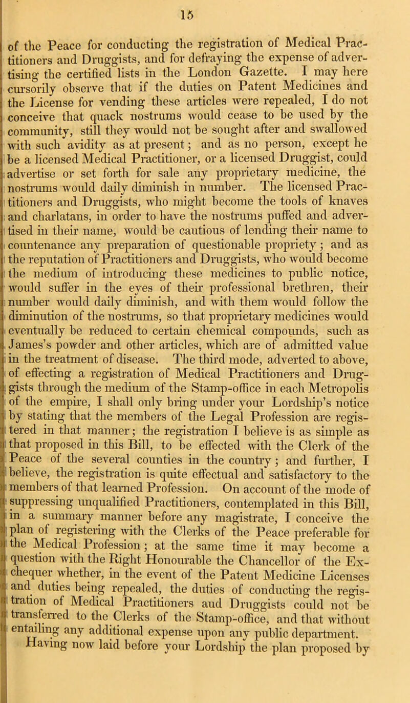 of the Peace for conducting the registration of Medical Prac- titioners and Druggists, and for defraying the expense of adver- tising the certified lists in the London Gazette. I may here cursorily observe that if the duties on Patent Medicines and the License for vending these articles were repealed, I do not conceive that quack nostrums would cease to be used by the community, still they would not be sought after and swallowed with such avidity as at present; and as no person, except he be a licensed Medical Practitioner, or a licensed Druggist, could advertise or set forth for sale any proprietary medicine, the nostrums would daily diminish in number. The licensed Prac- titioners and Druggists, who might become the tools of knaves and charlatans, in order to have the nostrums puffed and adver- tised in their name, would be cautious of lending their name to countenance any preparation of questionable propriety; and as the reputation of Practitioners and Druggists, who would become the medium of introducing these medicines to public notice, would suffer in the eyes of tlieir professional brethren, their number would daily diminish, and with them would follow the diminution of the nostrums, so that proprietary medicines would eventually be reduced to certain chemical compounds, such as James’s powder and other articles, which are of admitted value in the treatment of disease. The third mode, adverted to above, of effecting a registration of Medical Practitioners and Drug- gists through the medium of the Stamp-office in each Metropolis of the empire, I shall only bring under your Lordship’s notice by stating that the members of the Legal Profession are regis- tered in that manner; the registration I believe is as simple as that proposed in this Bill, to be effected with the Clerk of the Peace of the several counties in the country; and further, I believe, the registration is quite effectual and satisfactory to the members of that learned Profession. On account of the mode of suppressing unqualified Practitioners, contemplated in this Bill, in a summary manner before any magistrate, I conceive the plan of registering with the Clerks of the Peace preferable for the Medical Profession; at the same time it may become a question with the Right Honourable the Chancellor of the Ex- chequer whether, in the event of the Patent Medicine Licenses and duties being repealed, the duties of conducting the regis- tration of Medical Practitioners and Druggists could not he transferred to the Clerks of the Stamp-office, and that without entailing any additional expense upon any public department. Having now laid before your Lordship the plan proposed by