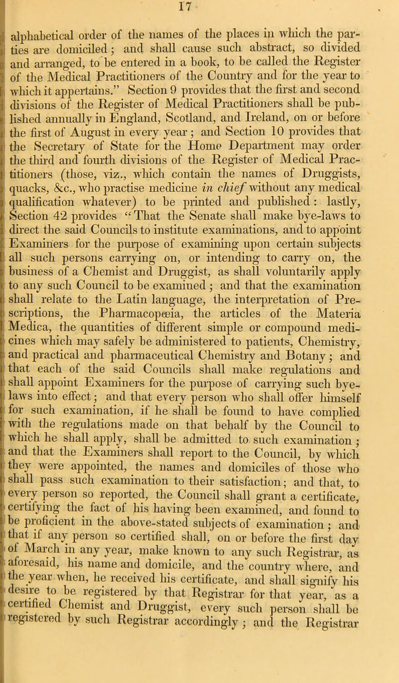 alphabetical order of the names of the places in which the par- ties are domiciled; and shall cause such abstract, so divided and arranged, to be entered in a book, to be called the Register of the Medical Practitioners of the Country and for the year to which it appertains.” Section 9 provides that the first and second divisions of the Register of Medical Practitioners shall be pub- j lished annually in England, Scotland, and Ireland, on or before I the first of August in every year; and Section 10 provides that i the Secretary of State for the Home Department may order i the third and fourth divisions of the Register of Medical Prac- titioners (those, viz., which contain the names of Druggists, quacks, &c., who practise medicine in chief without any medical qualification whatever) to be printed and published : lastly, Section 42 provides “ That the Senate shall make bye-laws to direct the said Councils to institute examinations, and to appoint Examiners for the purpose of examining upon certain subjects all such persons carrying on, or intending to cany on, the business of a Chemist and Druggist, as shall voluntarily apply to any such Council to be examined ; and that the examination shall relate to the Latin language, the interpretation of Pre- scriptions, the Pharmacopeeia, the articles of the Materia Medica, the quantities of different simple or compound medi- cines which may safely be administered to patients, Chemistry, and practical and pharmaceutical Chemistry and Botany; and that each of the said Councils shall make regulations and shall appoint Examiners for the purpose of carrying such bye- laws into effect; and that every person who shall offer himself for such examination, if he shall be found to have complied with the regulations made on that behalf by the Council to which he shall apply, shall be admitted to such examination ; and that the Examiners shall report to the Council, by Avhicli they were appointed, the names and domiciles of those who shall pass such examination to their satisfaction; and that, to every person so reported, the Council shall grant a certificate, certifying the fact of his having been examined, and found to be proficient in the above-stated subjects of examination ; and that if any person so certified shall,' on or before the first day ol March in any year, make known to any such Registrar, as afoiesaid, his name and domicile, and the country where, and \ the year when, he received his certificate, and shall signify his desire to be registered by that Registrar for that year, as a ceitified Chemist and Druggist, every such person shall be registered by such Registrar accordingly ; and the Registrar