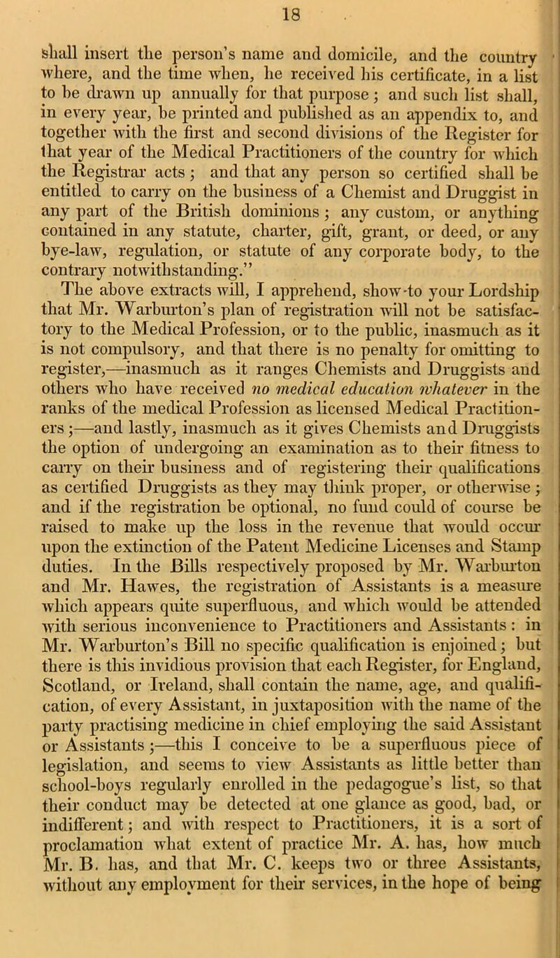 shall insert the person’s name and domicile, and the country ■ where, and the time when, he received his certificate, in a list to he drawn up annually for that purpose; and such list shall, in every year, be printed and published as an appendix to, and together with the first and second divisions of the Register for that year of the Medical Practitioners of the country for which the Registrar acts ; and that any person so certified shall be entitled to carry on the business of a Chemist and Druggist in any part of the British dominions; any custom, or anything contained in any statute, charter, gift, grant, or deed, or any bye-law, regulation, or statute of any corporate body, to the contrary notwithstanding.” The above extracts will, I apprehend, show-to your Lordship that Mr. Warburton’s plan of registration will not he satisfac- tory to the Medical Profession, or to the public, inasmuch as it is not compulsory, and that there is no penalty for omitting to register,—inasmuch as it ranges Chemists and Druggists and others who have received no medical education whatever in the ranks of the medical Profession as licensed Medical Practition- ers ;—and lastly, inasmuch as it gives Chemists and Druggists the option of undergoing an examination as to their fitness to carry on their business and of registering their qualifications as certified Druggists as they may think proper, or otherwise ; and if the registration be optional, no fund could of course be raised to make up the loss in the revenue that would occur upon the extinction of the Patent Medicine Licenses and Stamp duties. In the Bills respectively proposed by Mr. Warburton and Mr. Hawes, the registration of Assistants is a measure which appears quite superfluous, and which would be attended with serious inconvenience to Practitioners and Assistants: in Mr. Warburton’s Bill no specific qualification is enjoined; but there is this invidious provision that each Register, for England, Scotland, or Ireland, shall contain the name, age, and qualifi- cation, of every Assistant, in juxtaposition with the name of the party practising medicine in chief employing the said Assistant or Assistants;—this I conceive to he a superfluous piece of legislation, and seems to view Assistants as little better than school-hoys regularly enrolled in the pedagogue’s list, so that their conduct may he detected at one glance as good, bad, or indifferent; and with respect to Practitioners, it is a sort of proclamation what extent of practice Mr. A. has, how much Mr. B. has, and that Mr. C. keeps two or three Assistants, without any employment for their services, in the hope of being
