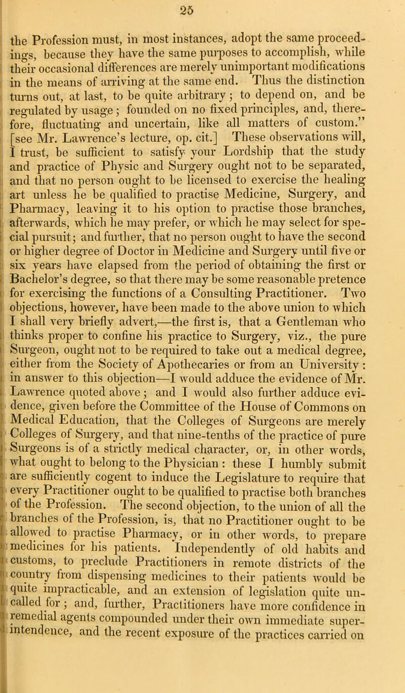 the Profession must, in most instances, adopt the same proceed- ings, because they have the same purposes to accomplish, while their occasional differences are merely unimportant modifications in the means of arriving at the same end. Thus the distinction turns out, at last, to be quite arbitrary ; to depend on, and he regulated by usage; founded on no fixed principles, and, there- fore, fluctuating and uncertain, like all matters of custom.” [see Mr. Lawrence’s lecture, op. cit.] These observations will, I trust, be sufficient to satisfy your Lordship that the study and practice of Physic and Surgery ought not to be separated, and that no person ought to he licensed to exercise the healing art unless he be qualified to practise Medicine, Surgery, and Pharmacy, leaving it to his option to practise those branches, afterwards, which he may prefer, or which he may select for spe- i cial pursuit; and further, that no person ought to have the second or higher degree of Doctor in Medicine ancl Surgery until five or six years have elapsed from the period of obtaining the first or Bachelor’s degree, so that there may be some reasonable pretence for exercising the functions of a Consulting Practitioner. Two ; objections, however, have been made to the above union to which I .shall very briefly advert,—the first is, that a Gentleman who i thinks proper to confine his practice to Surgery, viz., the pure t Surgeon, ought not to be required to take out a medical degree, either from the Society of Apothecaries or from an University : i in answer to this objection—I would adduce the evidence of Mr. Lawrence quoted above; and I would also further adduce evi- dence, given before the Committee of the House of Commons on Medical Education, that the Colleges of Surgeons are merely ) Colleges of Surgery, and that nine-tenths of the practice of pure i Surgeons is of a strictly medical character, or, in other words, I what ought to belong to the Physician : these I humbly submit ' are sufficiently cogent to induce the Legislature to require that ; every Practitioner ought to be qualified to practise both branches of the Profession. The second objection, to the union of all the branches of the Profession, is, that no Practitioner ought to be 1; allowed to practise Pharmacy, or in other words, to prepare i medicines lor his patients. Independently of old habits and i customs, to preclude Practitioners in remote districts of the  country from dispensing medicines to their patients would be I quite impracticable, and an extension of legislation quite un- L called for ; and, further. Practitioners have more confidence in 3 lemedial agents compounded under their own immediate super- I intendence, and the recent exposiu'e of the practices carried on