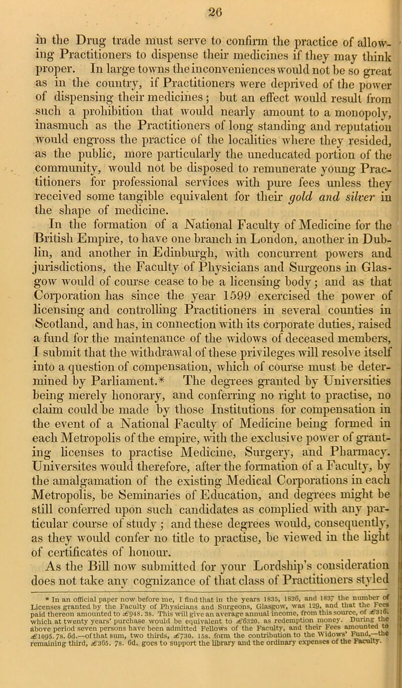 in the Drug trade must serve to confirm the practice of allow- ing Practitioners to dispense their medicines if they may think proper. In large towns the inconveniences would not he so great as in the country, if Practitioners were deprived of the power of dispensing their medicines; hut an effect would result from such a prohibition that would nearly amount to a monopoly, inasmuch as the Practitioners of long standing and reputation would engross the practice of the localities where they resided, as the public, more particularly the uneducated portion of the community, would not be disposed to remunerate young Prac- titioners for professional services with pure fees unless they received some tangible equivalent for their gold and silver in the shape of medicine. In the formation of a National Faculty of Medicine for the British Empire, to have one branch in London, another in Dub- lin, and another in Edinburgh, with concurrent powers and jurisdictions, the Faculty of Physicians and Surgeons in Glas- gow would of com'se cease to be a licensing body; and as that Corporation has since the year 1599 exercised the power of licensing and controlling Practitioners in several counties in Scotland, and has, in connection with its corporate duties, raised a fund for the maintenance of the widows of deceased members, I submit that the withdrawal of these privileges will resolve itself into a question of compensation, which of course must he deter- mined by Parliament.* The degrees granted by Universities being merely honorary, and conferring no right to practise, no claim could be made by those Institutions for compensation in the event of a National Faculty of Medicine being formed in each Metropolis of the empire, with the exclusive power of grant- ing licenses to practise Medicine, Surgery, and Pharmacy. Universites would therefore, after the formation of a Faculty, by the amalgamation of the existing Medical Corporations in each Metropolis, be Seminaries of Education, and degrees might be still conferred upon such candidates as complied with any par- ticular course of study; and these degrees would, consequently, as they would confer no title to practise, he viewed in the light of certificates of honour. As the Bill now submitted for your Lordship’s consideration does not take any cognizance of that class of Practitioners styled * In an official paper now before me, I find that in the years 1835, 1836, and 183 the number of Licenses granted by the Faculty of Physicians and Surgeons, Glasgow, was 129, and that the Fees paid thereon amounted to £948. 3s. This will give an average annual income, from this source, of £3lo. which at twenty years’ purchase would be equivalent to .£'6320. as redemption money. During the above period seven persons have been admitted Fellows of the Faculty, and their Fees amounted to £1095. 7s. fid.—ofthatsura, two thirds, -£’30. 15s. form the contribution to the Widows* Fund,—the remaining third, £ 365. 7s. 6d. goes to support the library and the ordinary expenses of the Faculty.