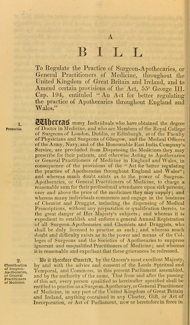 1. Preamble. 2. Classification of Surgeon- Apothecaries, or General Practitioners of Medicine. A B ILL To Regulate the Practice of Surgeon-Apothecaries, or General Practitioners of Medicine, throughout the United Kingdom of Great Britain and Ireland, and to Amend certain provisions of the Act, 55° George III. Cap. 194, entituled “An Act for better regulating the practice of Apothecaries throughout England and Wales.” OTIjcrcas many Individuals who have obtained the degree of Doctor in Medicine, and who are Members of the Royal College of Surgeons of London, Dublin, or Edinburgh, or of the Faculty of Physicians and Surgeons of Glasgow, and the Medical Officers of the Army, Navy, and of the Honourable East India Company’s Service, are precluded from Dispensing the Medicines they may prescribe for their patients, and otherwise Acting as Apothecaries or General Practitioners of Medicine in England and Wales, in consequence of the provisions of the “ Act for better regulating the practice of Apothecaries throughout England and Wales”; and whereas much doubt exists as to the power of Surgeon- Apothecaries, or General Practitioners of Medicine, to charge a reasonable sum for their professional attendance upon sick persons, over and above the price of the medicines they may supply; and whereas many individuals commence and engage in the business of Chemist and Druggist, including the dispensing of Medical Prescriptions, without any preparation or qualification thereto, to the great danger of Her Majesty’s subjects ; and whereas it is expedient to establish and enforce a general Annual Registration of all Surgeon-Apothecaries and Chemists and Druggists, who shall be duly licensed to practise as such; and whereas much doubt and difficulty exists as to the power and means of the Col- leges of Surgeons and the Societies of Apothecaries to suppress ignorant and unqualified Practitioners of Medicine; and whereas it is reasonable and expedient that these grievances be redressed. 33t tt therefore CEunftcb, by the Queen’s most excellent Majesty, by and with the advice and consent of the Lords Spiritual and Temporal, and Commons, in this present Parliament assembled, and by the authority of the same, That from and after the passing of this act, every person qualified as hereinafter specified shall be entitled to practise as aSurgeon- Apothecary, or General Practitioner of Medicine, in any part of the United Kingdom of Great Britain and Ireland, anything contained in any Charter, Gift, or Act of Incorporation, or Act of Parliament, now or heretofore in force in