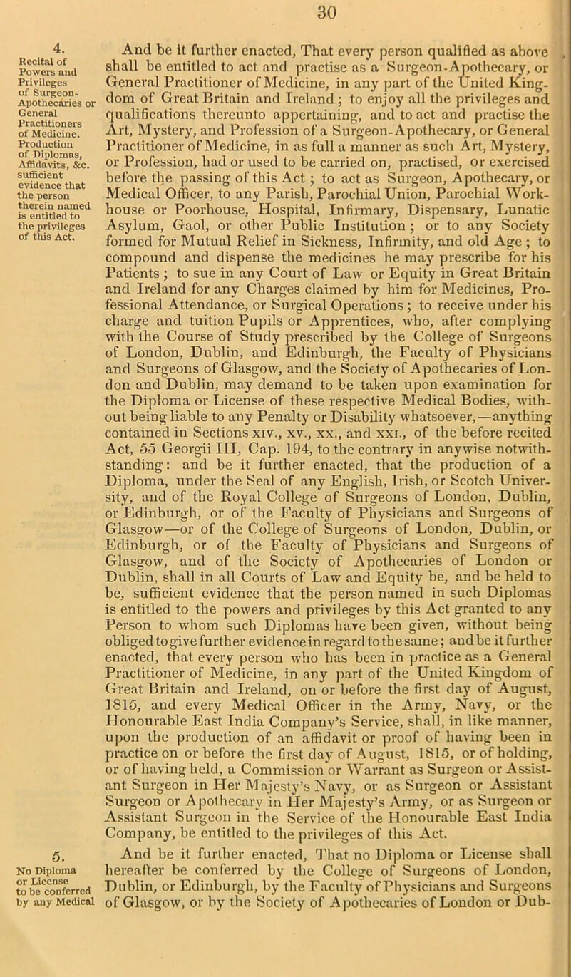 4. Recital of Powers and Privileges of Surgeon- Apothecaries or General Practitioners of Medicine. Production of Diplomas, Affidavits, &c. sufficient evidence that the person therein named is entitled to the privileges of this Act. 5. No Diploma or License to bo conferred by any Medical And be It further enacted, That every person qualified as above , shall be entitled to act and practise as a Surgeon-Apothecary, or General Practitioner of Medicine, in any part of the United King- dom of Great Britain and Ireland ; to enjoy all the privileges and qualifications thereunto appertaining, and to act and practise the Art, Mystery, and Profession of a Surgeon-Apothecary, or General Practitioner of Medicine, in as full a manner as such Art, Mystery, or Profession, had or used to be carried on, practised, or exercised before the passing of this Act; to act as Surgeon, Apothecary, or Medical Officer, to any Parish, Parochial Union, Parochial Work- house or Poorhouse, Hospital, Infirmary, Dispensary, Lunatic Asylum, Gaol, or other Public Institution ; or to any Society formed for Mutual Relief in Sickness, Infirmity, and old Age ; to compound and dispense the medicines he may prescribe for his Patients ; to sue in any Court of Law or Equity in Great Britain and Ireland for any Charges claimed by him for Medicines, Pro- fessional Attendance, or Surgical Operations ; to receive under his charge and tuition Pupils or Apprentices, who, after complying with the Course of Study prescribed by the College of Surgeons of London, Dublin, and Edinburgh, the Faculty of Physicians and Surgeons of Glasgow, and the Society of Apothecaries of Lon- don and Dublin, may demand to be taken upon examination for the Diploma or License of these respective Medical Bodies, with- out being liable to any Penalty or Disability whatsoever,—anything contained in Sections xiv., xv., xx., and xxi., of the before recited Act, 55 Georgii III, Cap. 194, to the contrary in anywise notwith- standing : and be it further enacted, that the production of a Diploma, under the Seal of any English, Irish, or Scotch Univer- sity, and of the Royal College of Surgeons of London, Dublin, or Edinburgh, or of the Faculty of Physicians and Surgeons of Glasgow—or of the College of Surgeons of London, Dublin, or Edinburgh, or of the Faculty of Physicians and Surgeons of Glasgow, and of the Society of Apothecaries of London or Dublin, shall in all Courts of Law and Equity be, and be held to be, sufficient evidence that the person named in such Diplomas is entitled to the powers and privileges by this Act granted to any Person to whom such Diplomas hare been given, without being obliged to give further evidence in regard to th e same; and be it further enacted, that every person who has been in practice as a General Practitioner of Medicine, in any part of the United Kingdom of Great Britain and Ireland, on or before the first day of August, 1815, and every Medical Officer in the Army, Navy, or the Honourable East India Company’s Service, shall, in like manner, upon the production of an affidavit or proof of having been in practice on or before the first day of August, 1815, or of holding, or of having held, a Commission or Warrant as Surgeon or Assist- ant Surgeon in Her Majesty’s Navy, or as Surgeon or Assistant Surgeon or Apothecary in Her Majesty’s Army, or as Surgeon or Assistant Surgeon in the Service of the Honourable East India Company, be entitled to the privileges of this Act. And be it further enacted, That no Diploma or License shall hereafter be conferred by the College of Surgeons of London, Dublin, or Edinburgh, by the Faculty of Physicians and Surgeons of Glasgow, or by the Society of Apothecaries of London or Dub-