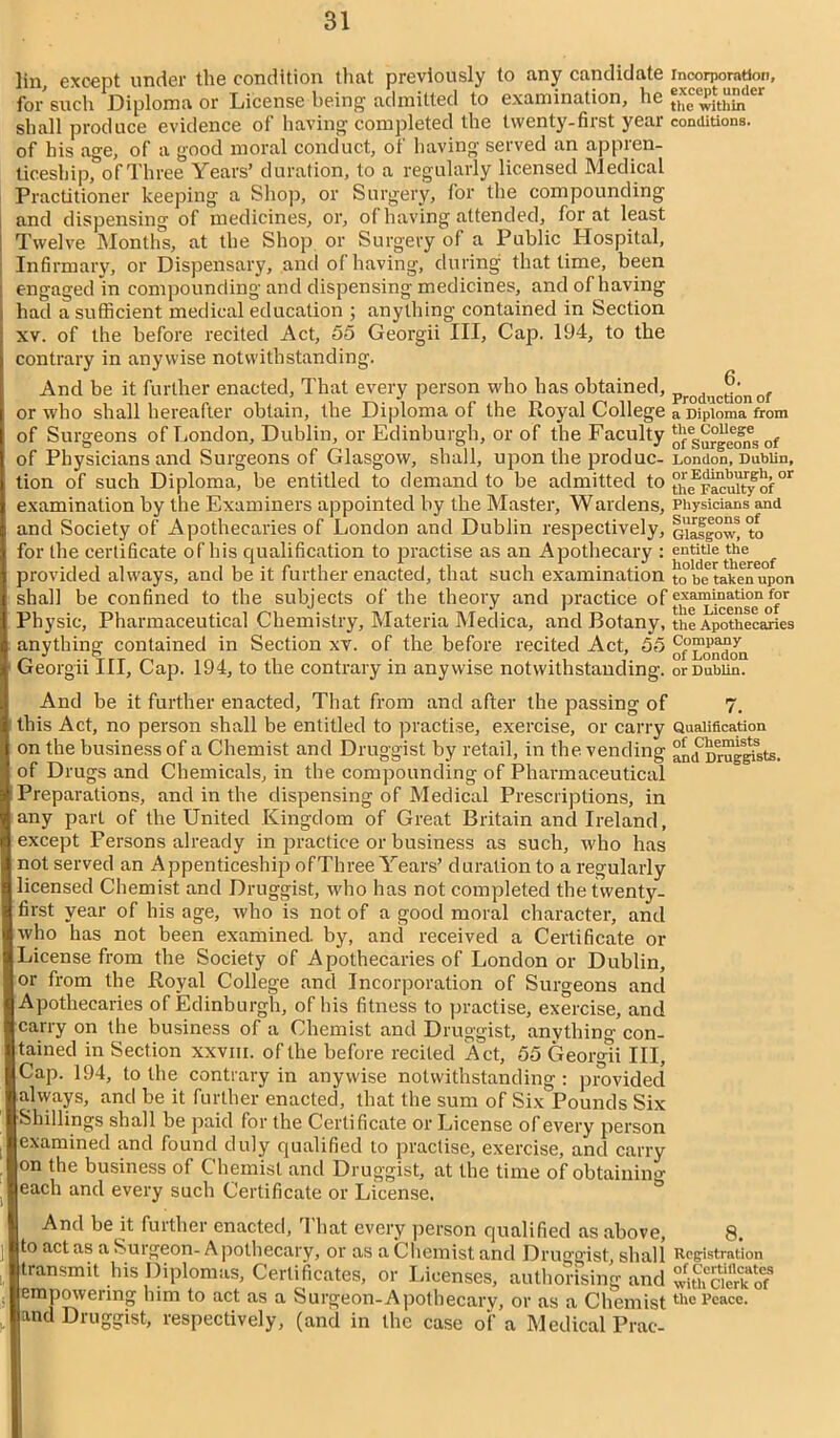 lin except under the condition that previously to any candidate incorporation, for'such Diploma or License being admitted to examination, he “fwp£er shall produce evidence of having completed the twenty-first year conditions, of his age, of a good moral conduct, of having served an appren- ticeship, of Three Years’ duration, to a regularly licensed Medical Practitioner keeping a Shop, or Surgery, for the compounding and dispensing of medicines, or, of having attended, for at least Twelve Months, at the Shop or Surgery of a Public Hospital, Infirmary, or Dispensary, and of having, during that time, been engaged in compounding and dispensing medicines, and of having had a sufficient medical education ; anything contained in Section xv. of the before recited Act, 55 Georgii III, Cap. 194, to the contrary in anywise notwithstanding. And be it further enacted, That every person who has obtained, Produc^nof or who shall hereafter obtain, the Diploma of the Royal College a Diploma from of Surgeons of London, Dublin, or Edinburgh, or of the Faculty of of Physicians and Surgeons of Glasgow, shall, upon the produc- London, Dublin, tion of such Diploma, be entitled to demand to be admitted to th<fr^cuity of °r examination by the Examiners appointed by the Master, Wardens, Physicians and and Society of Apothecaries of London and Dublin respectively, Glasgow! to for the certificate of his qualification to practise as an Apothecary : entitie ^hereof provided always, and be it further enacted, that such examination to betaken upon shall be confined to the subjects of the theory and practice of examination for Physic, Pharmaceutical Chemistry, Materia Medica, and Botany, the Apothecaries anything contained in Section xv. of the before recited Act, 55 c?lnpa?y Georgn III, Cap. 194, to the contrary m anywise notwithstanding, or Dublin. And be it further enacted, That from and after the passing of 7. this Act, no person shall be entitled to practise, exercise, or carry Qualification on the business of a Chemist and Druggist by retail, in the vending an^Dimg^sts. of Drugs and Chemicals, in the compounding of Pharmaceutical Preparations, and in the dispensing of Medical Prescriptions, in any part of the United Kingdom of Great Britain and Ireland, except Persons already in practice or business as such, who has not served an Appenticeship of Three Years’ duration to a regularly licensed Chemist and Druggist, who has not completed the twenty- first year of his age, who is not of a good moral character, and who has not been examined, by, and received a Certificate or License from the Society of Apothecaries of London or Dublin, or from the Royal College and Incorporation of Suroeons and Apothecaries of Edinburgh, of his fitness to practise, exercise, and carry on the business of a Chemist and Druggist, anything con- tained in Section xxvm. of the before recited Act, 55 Georgii III, Cap. 194, to the contrary in anywise notwithstanding : provided always, and be it further enacted, that the sum of Six Pounds Six Shillings shall be paid for the Certificate or License of every person examined and found duly qualified to practise, exercise, and carry on the business of Chemist and Druggist, at the time of obtaining each and every such Certificate or License. And be it further enacted, That every person qualified as above, 8. to act as a Surgeon-Apothecary, or as a Chemist and Druggist shall Registration transmit his Diplomas, Certificates, or Licenses, authorising and ^Smerkof empowering him to act as a Surgeon-Apothecary, or as a Chemisttlie Reave, and Druggist, respectively, (and in the case of a Medical Prac-