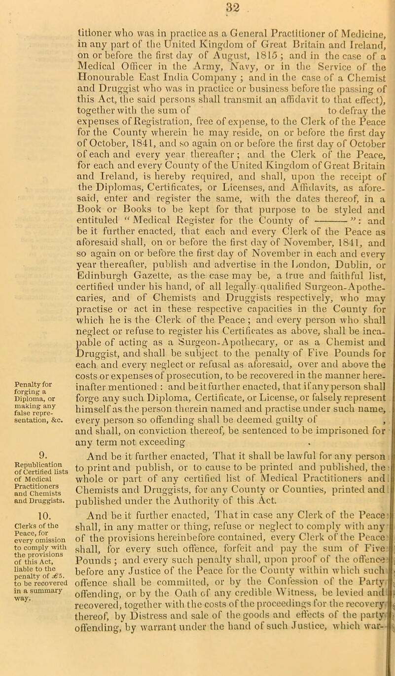 Penalty for forging a Diploma, or making any false repre- sentation, &c. 9. Republication of Certified lists of Medical Practitioners and Chemists and Druggists. 10. Clerks of the Peace, for every omission to comply with the provisions of this Act, liable to the penalty of ■£!>. to be recovered in a summary way. titloner who was in practice as a General Practitioner of Medicine, in any part of the United Kingdom of Great Britain and Ireland, on or before the first day of August, 1815; and in the case of a Medical Officer in the Army, Navy, or in the Service of the Honourable East India Company ; and in the case of a Chemist and Druggist who was in practice or business before the passing of this Act, the said persons shall transmit an affidavit to that effect), together with the sum of to defray the expenses of Registration, free of expense, to the Clerk of the Peace for the County wherein he may reside, on or before the first day of October, 1841, and so again on or before the first day of October of each and every year thereafter; and the Clerk of the Peace, for each and every County of the United Kingdom of Great Britain and Ireland, is hereby required, and shall, upon the receipt of the Diplomas, Certificates, or Licenses, and Affidavits, as afore- said, enter and register the same, with the dates thereof, in a Book or Books to be kept for that purpose to be styled and entituled “ Medical Register for the County of ”: and be it further enacted, that each and every Clerk of the Peace as aforesaid shall, on or before the first day of November, 1841, and so again on or before the first day of November in each and every year thereafter, publish and advertise in the London, Dublin, or Edinburgh Gazette, as the case may be, a true and faithful list, certified under his hand, of all legally-qualified Surgeon-Apothe- caries, and of Chemists and Druggists respectively, who may practise or act in these respective capacities in the County for which he is the Clerk of the Peace; and every person who shall neglect or refuse to register his Certificates as above, shall be inca- pable of acting as a Surgeon-Apothecary, or as a Chemist and Druggist, and shall be subject to the penalty of Five Pounds for each and every neglect or refusal as aforesaid, over and above the costs or expenses of prosecution, to be recovered in the manner here- inafter mentioned : and be it further enacted, that ifanyperson shall forge any such Diploma, Certificate, or License, or falsely represent himself as the person therein named and practise under such name, every person so offending shall be deemed guilty of , and shall, on conviction thereof, be sentenced to be imprisoned for any term not exceeding And be it further enacted. That it shall be lawful for any person to print and publish, or to cause to be printed and published, the' whole or part of any certified list of Medical Practitioners and i| Chemists and Druggists, for any County or Counties, printed and I published under the Authority of this Act. And be it further enacted, That in case any Clerk of the Peace I shall, in any matter or thing, refuse or neglect to comply with any of the provisions hereinbefore contained, every Clerk of the Peace shall, for every such offence, forfeit and pay the sum of Five Pounds ; and every such penalty shall, upon proof of the offence before any Justice of the Peace for the County within which such offence shall be committed, or by the Confession of the Party offending, or by the Oath of any credible Witness, be levied and recovered, together with the costs of the proceedings for the recovery thereof, by Distress and sale of the goods and effects of the party offending, by warrant under the hand of such Justice, which war-