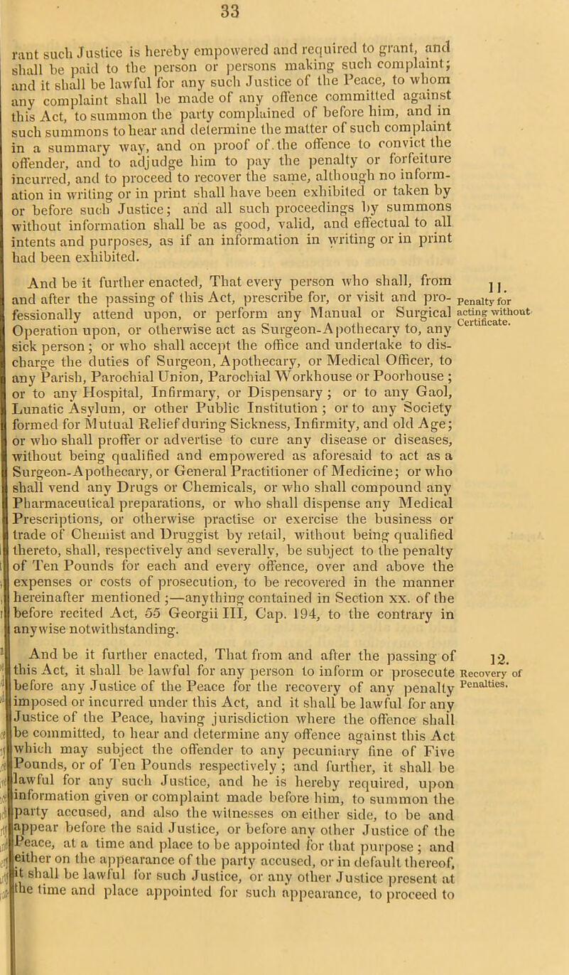 rant such Justice is hereby empowered and required to grant, and shall be paid to the person or persons making such complaint; and it shall be lawful for any such Justice of the Peace, to whom any complaint shall be made of any offence committed against this Act, to summon the party complained of before him, and in such summons to hear and determine the matter of such complaint in a summary way, and on proof of . the offence to convict the offender, and to adjudge him to pay the penalty or forfeiture incurred, and to proceed to recover the same, although no inform- ation in writing or in print shall have been exhibited or taken by or before such Justice; arid all such proceedings by summons without information shall be as good, valid, and effectual to all intents and purposes, as if an information in writing or in print had been exhibited. And be it further enacted, That every person who shall, from j j and after the passing of this Act, prescribe for, or visit and pro- penalty for fessionally attend upon, or perform any Manual or Surgical actog withqut Operation upon, or otherwise act as Surgeon-Apothecary to, any C1 1 ca e' sick person; or who shall accept the office and undertake to dis- charge the duties of Surgeon, Apothecary, or Medical Officer, to any Parish, Parochial Union, Parochial Workhouse or Poorhouse ; or to any Hospital, Infirmary, or Dispensary ; or to any Gaol, Lunatic Asylum, or other Public Institution; or to any Society formed for Mutual Relief during Sickness, Infirmity, and old Age; or who shall proffer or advertise to cure any disease or diseases, without being qualified and empowered as aforesaid to act as a Surgeon-Apothecary, or General Practitioner of Medicine; or who shall vend any Drugs or Chemicals, or who shall compound any Pharmaceutical preparations, or who shall dispense any Medical Prescriptions, or otherwise practise or exercise the business or trade of Chemist and Druggist by retail, without being qualified thereto, shall, respectively and severally, be subject to the penalty Iof Ten Pounds for each and every offence, over and above the expenses or costs of prosecution, to be recovered in the manner hereinafter mentioned ;—anything contained in Section xx. of the before recited Act, 55 Georgii III, Cap. 194, to the contrary in anywise notwithstanding. And be it further enacted, That from and after the passing of jo, this Act, it shall be lawful for any person to inform or prosecute Recovery of before any Justice of the Peace for the recovery of any penalty PcnaUies> imposed or incurred under this Act, and it shall be lawful for any Justice of the Peace, having jurisdiction where the offence shall be committed, to hear and determine any offence against this Act which may subject the offender to any pecuniary fine of Five Pounds, or of Ten Pounds respectively ; and further, it shall be lawful for any such Justice, and he is hereby required, upon information given or complaint made before him, to summon the party accused, and also the witnesses on either side, to be and appear before the said Justice, or before any other Justice of the Peace, at a time and place to be appointed for that purpose ; and .'! either on the appearance of the party accused, or in default thereof, |it shall be lawful for such Justice, or any other Justice present at ,j[. the time and place appointed for such appearance, to proceed to