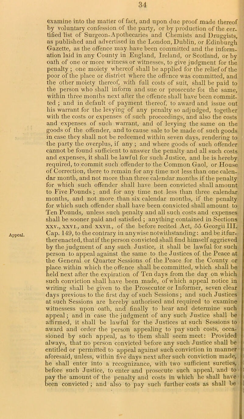 Appeal. examine into the matter of fact, and upon due proof made thereof by voluntary confession of the party, or by production of the cer- tified list of Surgeon-Apothecaries and Chemists and Druggists, as published and advertised in the London, Dublin, or Edinburgh Gazette, as the offence may have been committed and the inform- ation laid in any County in England, Ireland, or Scotland, or by oath of one or more witness or witnesses, to give judgment for the penalty ; one moiety whereof shall be applied for the relief of the poor of the place or district where the offence was committed, and the other moiety thereof, with full costs of suit, shall be paid to the person who shall inform and sue or prosecute foi the same, within three months next after the offence shall have been commit- ted ; and in default of payment thereof, to award and issue out his warrant for the levying of any penalty so adjudged, together with the costs or exjjenses of such proceedings, and also the costs and expenses of such warrant, and of levying the same on the goods of the offender, and to cause sale to be made of such goods in case they shall not be redeemed within seven days, rendering to the party the overplus, if any ; and where goods of such offender cannot be found sufficient to answer the penalty and all such costs and expenses, it shall be lawful for such Justice, and he is hereby required, to commit such offender to the Common Gaol, or House of Correction, there to remain for any time not less than one calen- dar month, and not more than three calendar months if the penalty for which such offender shall have been convicted shall amount to Five Pounds; and for any time not less than three calendar months, and not more than six calendar months, if the penalty for which such offender shall have been convicted shall amount to Ten Pounds, unless such penalty and all such costs and expenses shall be sooner paid and satisfied ; anything contained in Sections xxv., xxvx., and xxvii., of the before recited Act, 55 Georgii III. Cap. 149, to the contrary in anywise notwithstanding: and be itfur- ther enacted, thatif the person convicted shall find himself aggrieved by the judgment of any such Justice, it shall be lawful for such person to appeal against the same to the Justices of the Peace at the General or Quarter Sessions of the Peace for the County or place within which the offence shall be committed, which shall be held next after the expiration of Ten days from the day on which such conviction shall have been made, of which appeal notice in writing shall be given to the Prosecutor or Informer, seven clear clays previous to the first day of such Sessions; and such Justices at such Sessions are hereby authorised and required to examine witnessess upon oath, and finally to hear and determine such appeal; and in case the judgment of any such Justice shall be affirmed, it shall be lawful for the Justices at such Sessions to award and order the person appealing to pay such costs, occa- sioned by such appeal, as to them shall seem meet: Provided always, that no person convicted before any such Justice shall be entitled or permitted to appeal againsl such conviction in manner aforesaid, unless, within five days next after such conviction made, he shall enter into a recognizance, with two sufficient sureties, before such Justice, to enter and prosecute such appeal, and to pay the amount of the penalty and costs in which he shall have been convicted ; and also to pay such further costs as shall be