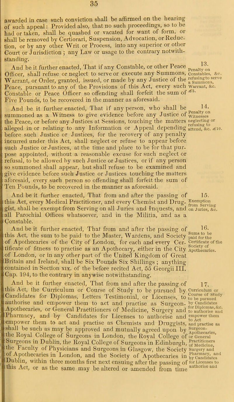 awarded in case such conviction shall be affirmed on the hearing of such appeal: Provided also, that no such proceedings, so to be had or taken, shall be quashed or vacated for want of form, or shall be removed by Certiorari, Suspension, Advocation, or Reduc- tion, or by any other Writ or Process, into any superior or other Court or Jurisdiction ; any Law or usage to the contrary notwith- standing. And be it further enacted, That if any Constable, or other Peace Penalty^'n Officer, shall refuse or neglect to serve or execute any Summons, constables, &c. Warrant, or Order, granted, issued, or made by any Justice of the ^summons,'erve Peace, pursuant to any of the Provisions of this Act, every such warrant, &c. Constable or Peace Officer so offending shall forfeit the sum of £5% Five Pounds, to be recovered in the manner as aforesaid. And be it further enacted, That if any person, who shall be H- summoned as a Witness to give evidence before any Justice of wane?se°sn the Peace, or before any Justices at Sessions, touching the matters ^giectin^°r alleged in or relating to any Information or Appeal depending attend,1&c. ^10. before such Justice or Justices, for the recovery of any penalty incurred under this Act, shall neglect or refuse to appear before such Justice or Justices, at the time and place to be for that pur- pose appointed, without a reasonable excuse for such neglect or refusal, to be allowed by such Justice or Justices, or if any person so summoned shall appear, but shall refuse to be examined and give evidence before such Justice or Justices touching the matters aforesaid, every such person so offending shall forfeit the sum of Ten Pounds, to be recovered in the manner as aforesaid. And be it further enacted, That from and after the passing of 15. this Act, every Medical Practitioner, and every Chemist and Drug- fo^servUig- gist, shall be exempt from Serving on all Juries and Inquests, and on juries, &c. all Parochial Offices whatsoever, and in the Militia, and as a Constable. And be it further enacted, That from and after the passing of 16. this Act, the sum to be paid to the Master, Wardens, and Society paWforthe of Apothecaries of the City of London, for each and every Cer- Certificate of the tificate of fitness to practise as an Apothecary, either in the City Apothecaries, of London, or in any other part of the United Kingdom of Great Britain and Ireland, shall be Six Pounds Six Shillings ; anything contained in Section xix. of the before recited Act, 55 Georgii III. Cap. 194, to the contrary in anywise notwithstanding. And be it further enacted, That from and after the passing of 17. this Act, the Curriculum or Course of Study to he pursued by Curriculum or Candidates for Diplomas, Letters Testimonial, or Licenses, to £o°beSpursue?<,y authorise and empower them to act and practise as Surgeon- br candidates Apothecaries, or General Practitioners of Medicine, Surgery and to^thOTis^’Sfd Pharmacy, and by Candidates for Licenses to authorise and empower them empower them to act and practise as Chemists and Druggists, mid practise as shall be such as may be approved and mutually agreed upon by ^ur?f01!' ■ the Royal College of Surgeons in London, the Royal College of or'cencrai^’ Surgeons in Dublin, the Royal College of Surgeons in Edinburgh, ^dirin^ the Faculty of Physicians and Surgeons in Glasgow, the Society surgery and of Apothecaries in London, and the Society of Apothecaries in ££candidate'1 Dublin, within three months first next ensuing after the passing of for Licenses to this Act, or as the same may be altered or amended from time autll0libC aud