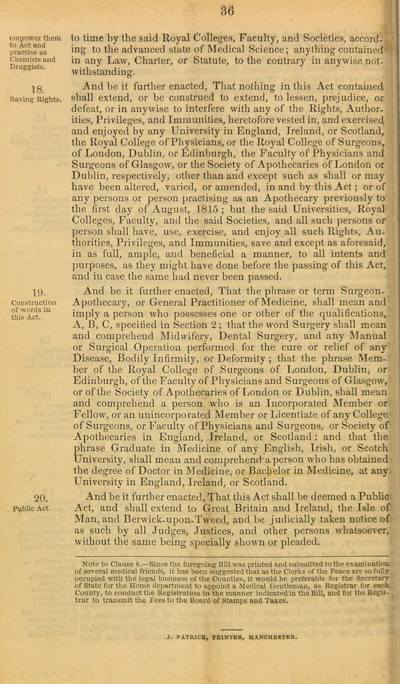 empower them to Act and practise as Chemists and Druggists. 18. Saving Rights. 19. Construction of words in this Act. 20. Public Act. to time by the said Royal Colleges, Faculty, and Societies, accord- • ing to the advanced state of Medical Science; anything contained - in any Law, Charter, or Statute, to the contrary in anywise not- withstanding. And be it further enacted. That nothing in this Act contained shall extend, or he construed to extend, to lessen, prejudice, or defeat, or in anywise to interfere with any of the Rights, Author- ities, Privileges, and Immunities, heretofore vested in, and exercised and enjoyed by any University in England, Ireland, or Scotland, the Royal College of Physicians, or the Royal College of Surgeons, of London, Dublin, or Edinburgh, the Faculty of Physicians and Surgeons of Glasgow, or the Society of Apothecaries of London or Dublin, respectively, other than and except such as shall or may have been altered, varied, or amended, in and by this Act; or of any persons or person practising as an Apothecary previously to the first day of August, 1815; but the said Universities, Royal Colleges, Faculty, and the said Societies, and all such persons or person shall have, use, exercise, and enjoy all such Rights, Au- thorities, Privileges, and Immunities, save and except as aforesaid, in as full, ample, and beneficial a manner, to all intents and purposes, as they might have done before the passing of this Act, and in case the same had never been passed. And be it further enacted. That the phrase or term Surgeon- Apothecary, or General Practitioner of Medicine, shall mean and imply a person who possesses one or other of the qualifications, A, B, C, specified in Section 2; that the word Surgery shall mean and comprehend Midwifery, Dental Surgery, and any Manual or Surgical Operation performed for the cure or relief of any Disease, Bodily Infirmity, or Deformity ; that the phrase Mem- ber of the Royal College of Surgeons of London, Dublin, or Edinburgh, of the Faculty of Physicians and Surgeons of Glasgow, or of the Society of Apothecaries of London or Dublin, shall mean and comprehend a person who is an Incorporated Member or Fellow, or an unincorporated Member or Licentiate of any College' of Surgeons, or Faculty of Physicians and Surgeons, or Society of Apothecaries in England, Ireland, or Scotland; and that the phrase Graduate in Medicine of any English, Irish, or Scotch University, shall mean and comprehend-a person who has obtained the degree of Doctor in Medicine, or Bachelor in Medicine, at any University in England, Ireland, or Scotland. And be it further enacted. That this Act shall be deemed a Public Act, and shall extend to Great Britain and Ireland, the Isle of Man, and Berwick-upon-Tweed, and be judicially taken notice of as such by all Judges, Justices, and other persons whatsoever, without the same being specially shown or pleaded. Note to Clause 8.—Since the foregoing Bill was printed and submitted to the examination of several medical friends, it has been suggested that as the Clerks of the Peace are so fully occupied with the legal business of the Counties, it would be preferable for the Secretary of State for the Home department to appoint a Medical Gentleman, as Registrar for each County, to conduct the Registration in the manner indicatedin the Bill, and for the Regis- . trar to transmit the Fees to the Board of Stamps and Taxes. J. PATRICK, PRINTER, MANCHESTER.