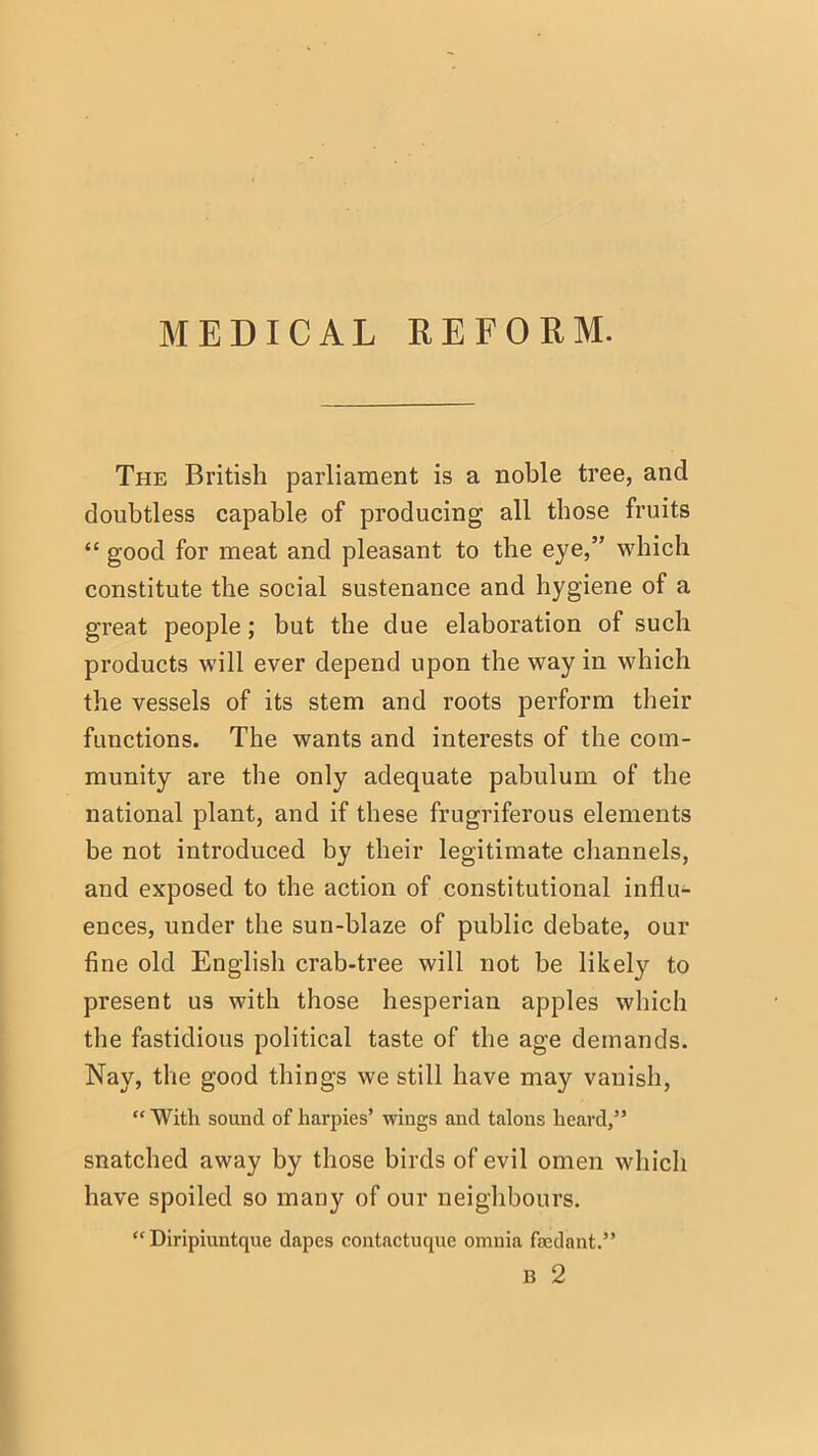 The British parliament is a noble tree, and doubtless capable of producing all those fruits  good for meat and pleasant to the eye, which constitute the social sustenance and hygiene of a great people; but the due elaboration of such products will ever depend upon the way in which the vessels of its stem and roots perform their functions. The wants and interests of the com- munity are the only adequate pabulum of the national plant, and if these frugriferous elements be not introduced by their legitimate channels, and exposed to the action of constitutional influ- ences, under the sun-blaze of public debate, our fine old English crab-tree will not be likely to present us with those hesperian apples which the fastidious political taste of the age demands. Nay, the good things we still have may vanish,  With sound of harpies' wings and talons heard, snatched away by those birds of evil omen which have spoiled so many of our neighbours.  Diripiuntque dapes contactuque omnia faxlant.