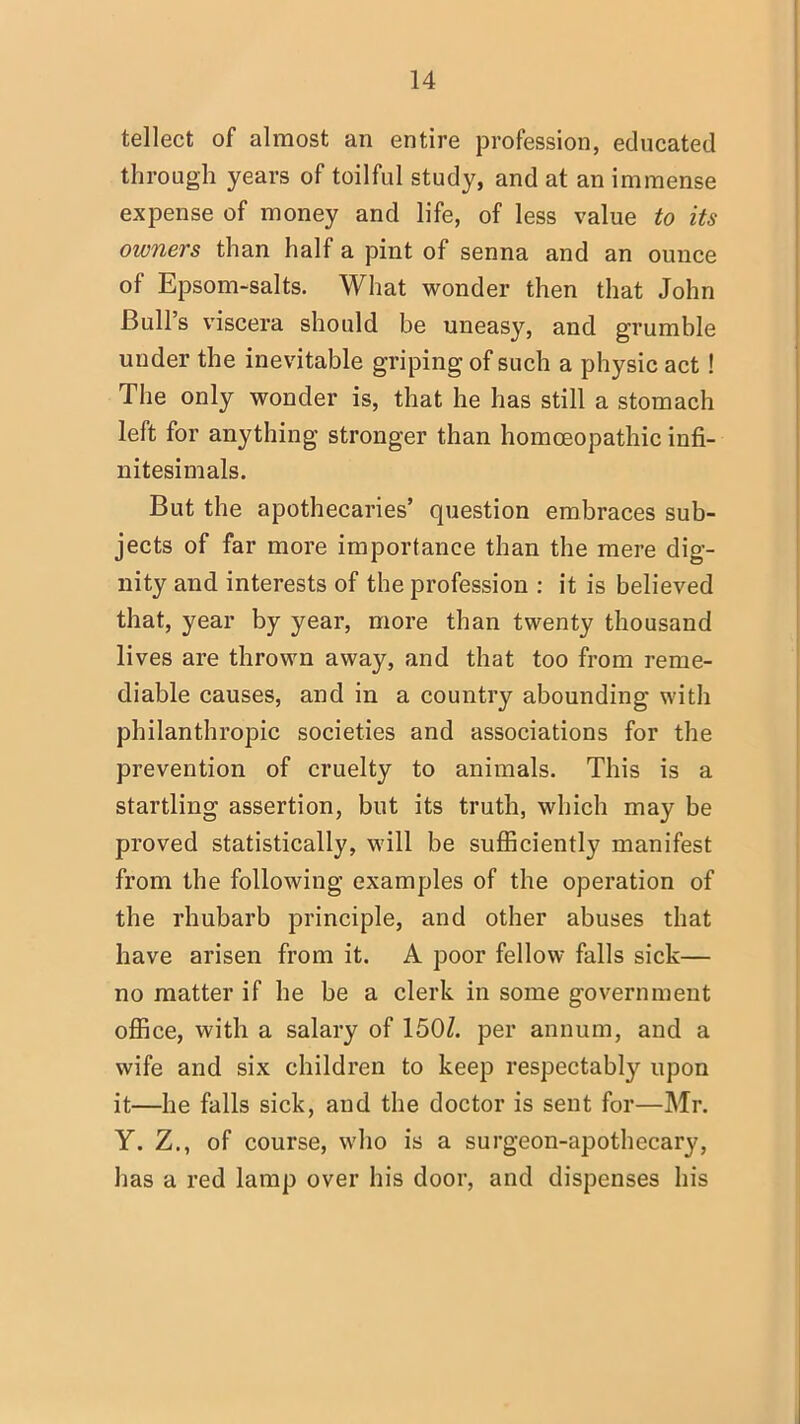 tellect of almost an entire profession, educated through years of toilful study, and at an immense expense of money and life, of less value to its owners than half a pint of senna and an ounce of Epsom-salts. What wonder then that John Bull's viscera should be uneasy, and grumble under the inevitable griping of such a physic act! The only wonder is, that he has still a stomach left for anything stronger than homoeopathic infi- nitesimals. But the apothecaries' question embraces sub- jects of far more importance than the mere dig- nity and interests of the profession : it is believed that, year by year, more than twenty thousand lives are thrown away, and that too from reme- diable causes, and in a country abounding with philanthropic societies and associations for the prevention of cruelty to animals. This is a startling assertion, but its truth, which may be proved statistically, will be sufficiently manifest from the following examples of the operation of the rhubarb principle, and other abuses that have arisen from it. A poor fellow falls sick— no matter if he be a clerk in some government office, with a salary of 150Z. per annum, and a wife and six children to keep respectabty upon it—he falls sick, and the doctor is sent for—Mr. Y. Z., of course, who is a surgeon-apothecary, has a red lamp over his door, and dispenses his