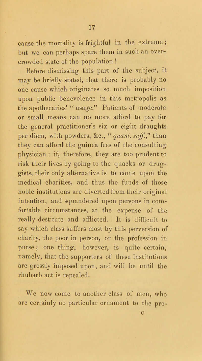 cause the mortality is frightful in the extreme ; but we can perhaps spare them in such an over- crowded state of the population ! Before dismissing this part of the subject, it may be briefly stated, that there is probably no one cause which originates so much imposition upon public benevolence in this metropolis as the apothecaries'  usage. Patients of moderate or small means can no more afford to pay for the general practitioner's six or eight draughts per diem, with powders, &c,  quant, suff. than they can afford the guinea fees of the consulting physician : if, therefore, they are too prudent to risk their lives by going to the quacks or drug- gists, their only alternative is to come upon the medical charities, and thus the funds of those noble institutions are diverted from their original intention, and squandered upon persons in com- fortable circumstances, at the expense of the really destitute and afflicted. It is difficult to say which class suffers most by this perversion of charity, the poor in person, or the profession in purse; one thing, however, is quite certain, namely, that the supporters of these institutions are grossly imposed upon, and will be until the rhubarb act is repealed. We now come to another class of men, who are certainly no particular ornament to the pro- c