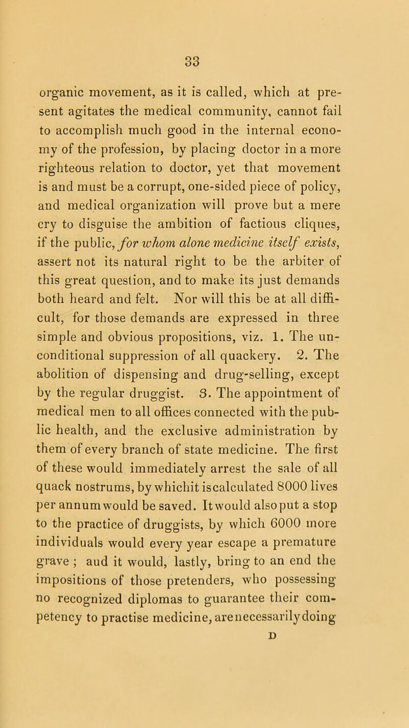 organic movement, as it is called, which at pre- sent agitates the medical community, cannot fail to accomplish much good in the internal econo- my of the profession, by placing doctor in a more righteous relation to doctor, yet that movement is and must be a corrupt, one-sided piece of policy, and medical organization will prove but a mere cry to disguise the ambition of factious cliques, if the public, for whom alone medicine itself exists, assert not its natural right to be the arbiter of this great question, and to make its just demands both heard and felt. Nor will this be at all diffi- cult, for those demands are expressed in three simple and obvious propositions, viz. 1. The un- conditional suppression of all quackery. 2. The abolition of dispensing and drug-selling, except by the regular druggist. 3. The appointment of medical men to all offices connected with the pub- lic health, and the exclusive administration by them of every branch of state medicine. The first of these would immediately arrest the sale of all quack nostrums, by whichit iscalculated 8000 lives per annumwould be saved. Itwould alsoput a stop to the practice of druggists, by which 6000 more individuals would every year escape a premature grave ; aud it would, lastly, bring to an end the impositions of those pretenders, who possessing no recognized diplomas to guarantee their com- petency to practise medicine, are necessarily doing D