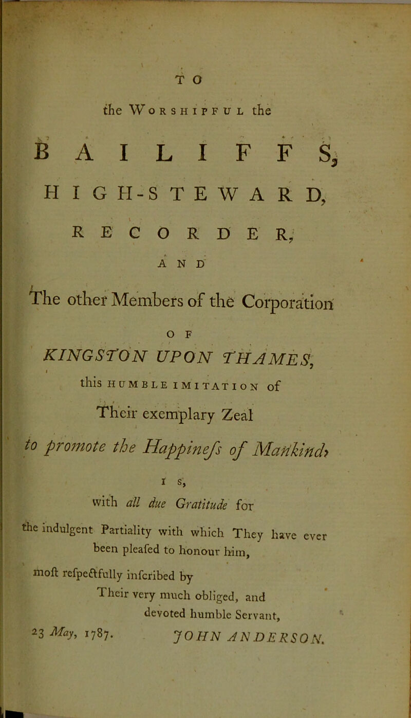 \ f o the Worshipful the B A I LI F F S H I G H - S T E W A R D, t RECORDER, A N 0 I The othef Members of the Corporation' O F KINGSTON UPON THAMES, I this HUMBLE IMITATION of Their exemplary Zeal I to promote the Happinefs of Mattkind> I S, with all due Gvatitude for the indulgent Partiality with which They have ever been pleafed to honour him, moft refpeftfully inferibed by Their very much obliged, and devoted humble Servant, 1787. JOHN JN DERSON.