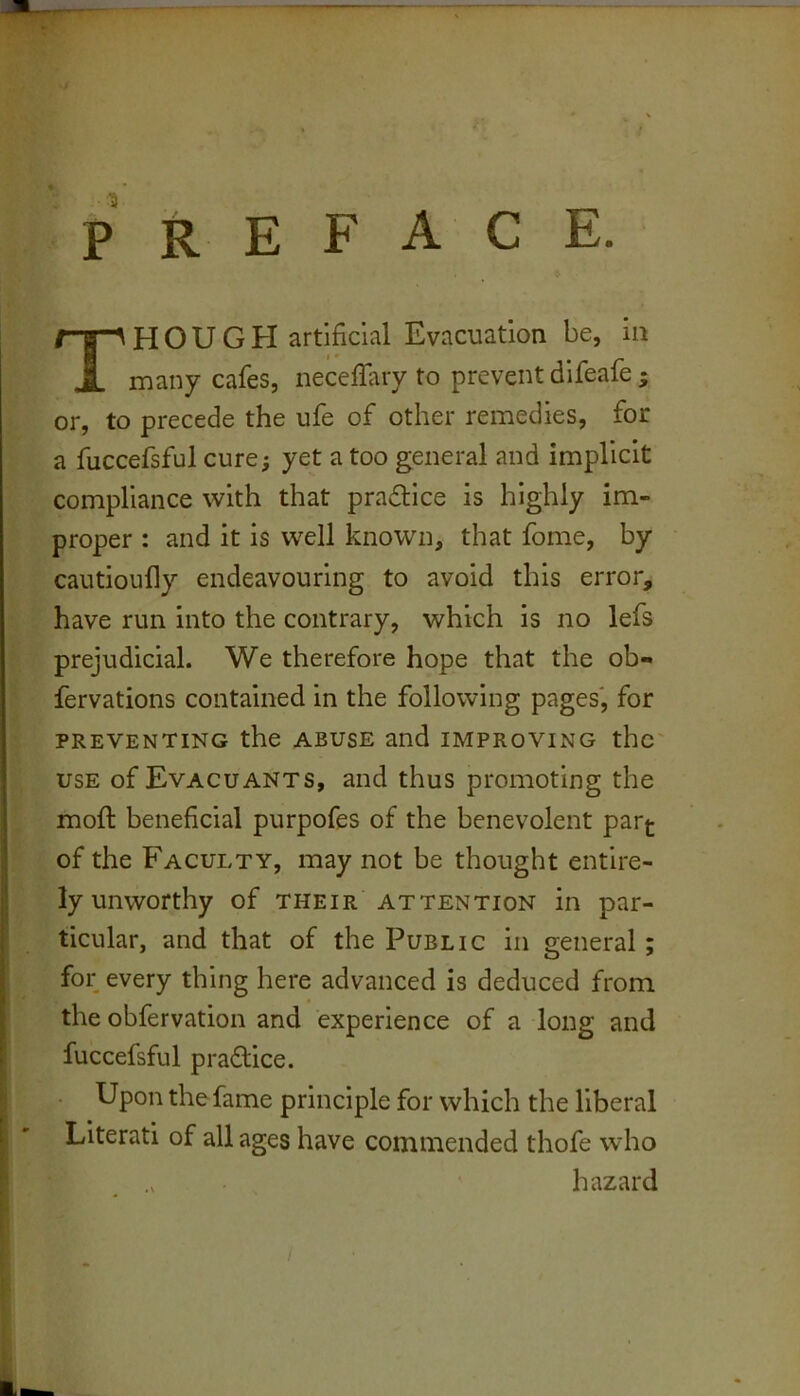 PREFACE. Though artificial Evacuation be, in many cafes, necefiary to prevent difeafe ; or, to precede the ufe of other remedies, for a fuccefsful cure; yet a too general and implicit compliance with that pradlice is highly im- proper : and it is well known, that fome, by cautioufly endeavouring to avoid this error, have run into the contrary, which is no lefs prejudicial. We therefore hope that the ob- fervations contained in the following pages', for PREVENTING the ABUSE and IMPROVING thc USE of Evacuants, and thus promoting the moft beneficial purpofes of the benevolent par^ of the Faculty, may not be thought entire- ly unworthy of THEIR ATTENTION in par- ticular, and that of the Public in general; for; every thing here advanced is deduced from the obfervation and experience of a long and fuccefsful practice. Upon the fame principle for which the liberal Literati of all ages have commended thofe who hazard