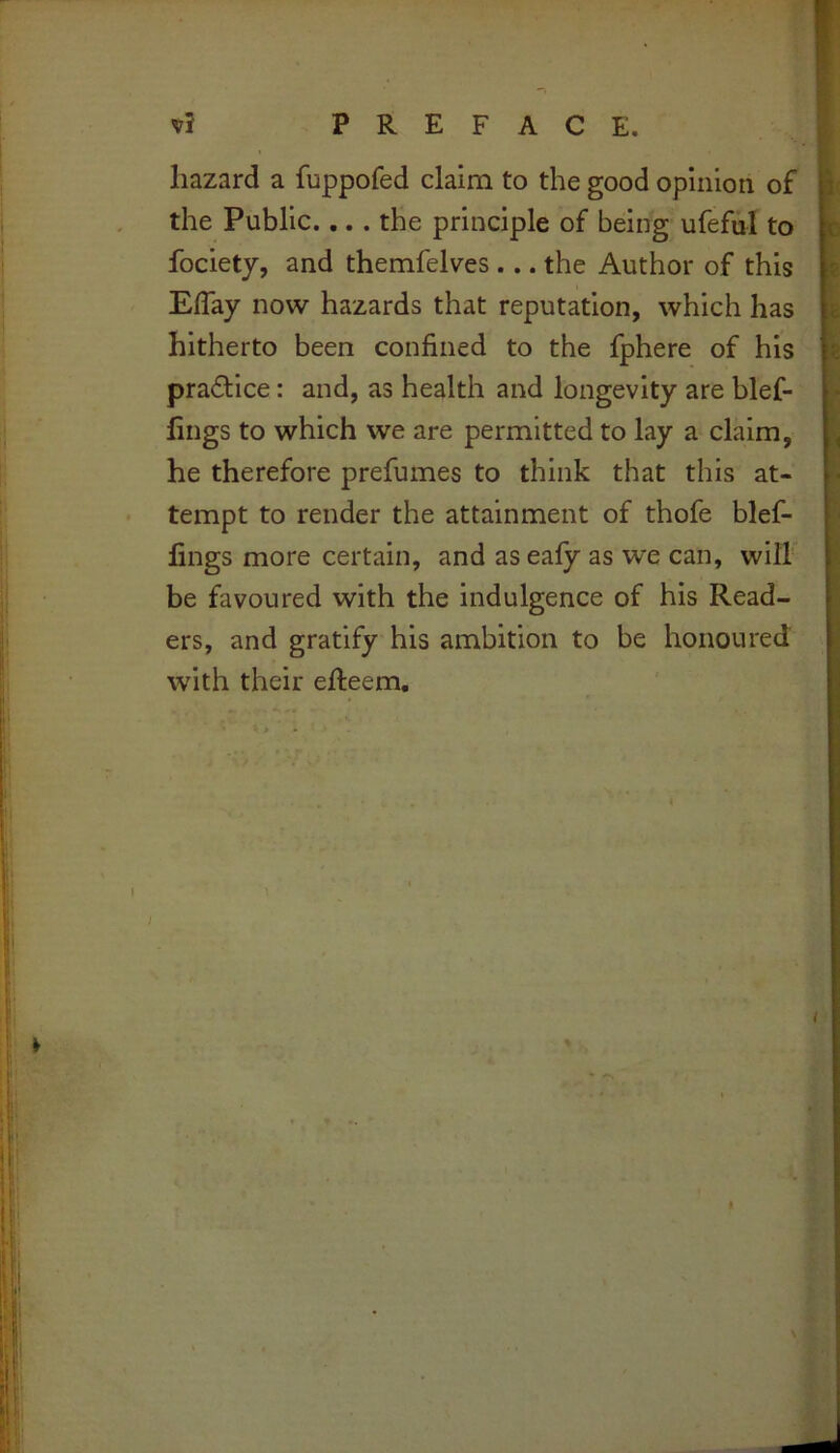 hazard a fuppofed claim to the good opinion of the Public.,.. the principle of being ufeful to fociety, and themfelves ... the Author of this Eflay now hazards that reputation, which has hitherto been confined to the fphere of his practice: and, as health and longevity are blef- fings to which we are permitted to lay a claim, he therefore prefumes to think that this at- tempt to render the attainment of thofe blef- fings more certain, and as eafy as we can, vvilh be favoured with the indulgence of his Read- ers, and gratify his ambition to be honoured with their efteem. N