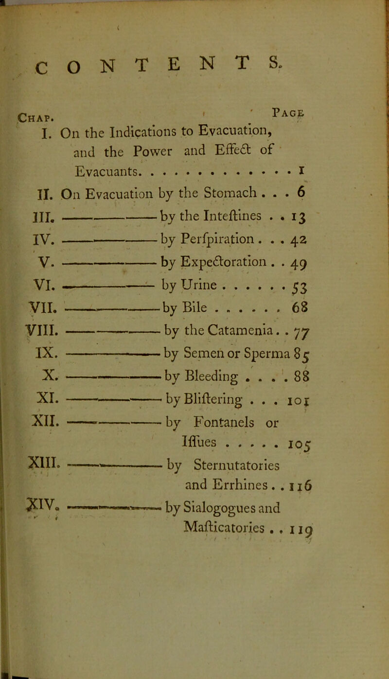( CONTENTS. ^Chap. ' ^ I. On the Indications to Evacuation, and the Power and EfFedt of Evacuants i II. On Evacuation by the Stomach ... 6 III. • IV. . I V. VI. . yii. VIII. IX. X. XI. XII. XIII. XIV. by the Inteftines • • 13 by Perfpiration... 42 by jExpedloration . . 49 by Urine ^3 -by Bile 68 - by the Catamenia. . 77 - by Semen or Sperma 85 -by Bleeding , . . 88 - by Bliftering ... 10 { - by Fontanels or Iffues 105 - by Sternutatories and Errhines . . 116 - by Sialogogues and Mafticatories .,119