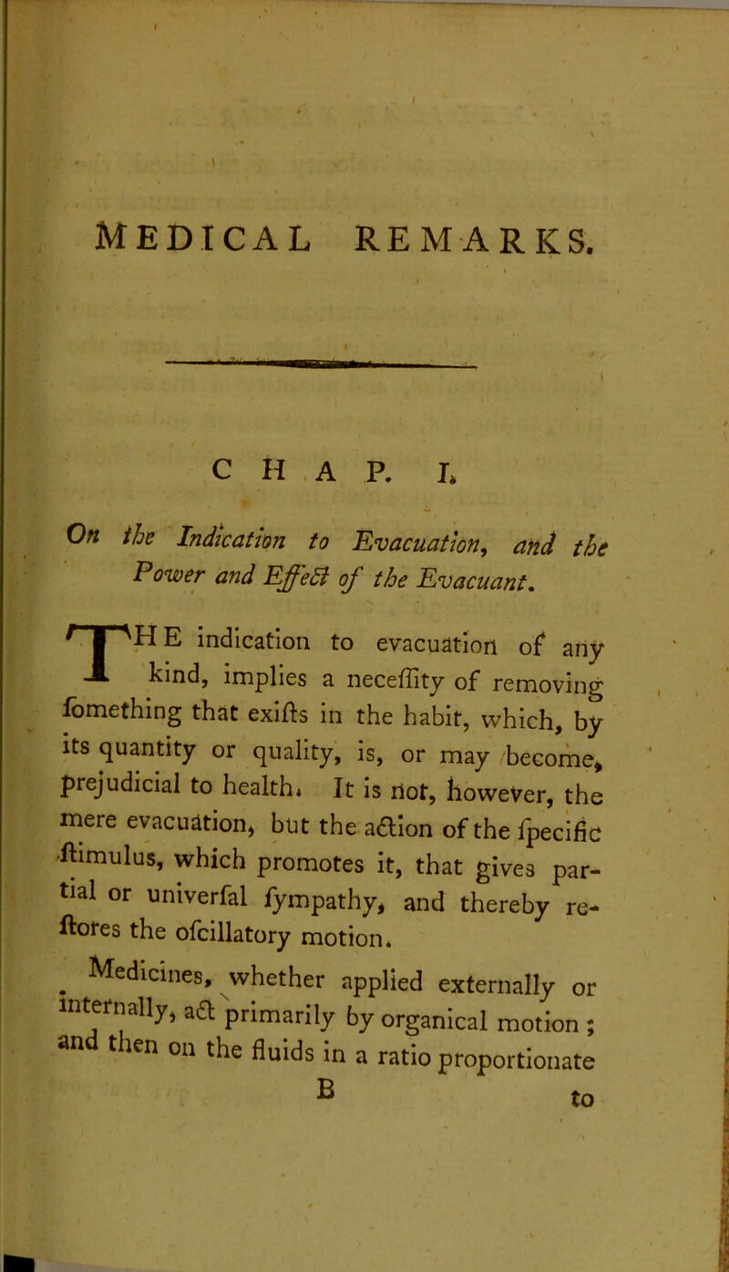 f MEDICAL REMARKS. C H ,A P. L On ihz Indication to Evacuation, and the Power and Effeli of the Evacuant, The indication to evacuation of* any kind, implies a neceflity of removing fomething that exifts in the habit, which, by its quantity or quality, is, or may become^ prejudicial to health. It is ilot, however, the mere evacuation, but the aftion of the fpecific 'ftimulus, which promotes it, that gives par- tial or univerfal fympathy, and thereby re- ftores the ofcillatory motion. _ Medicines, whether applied externally or internally, aft primarily by organical motion ; and then on the fluids in a ratio proportionate