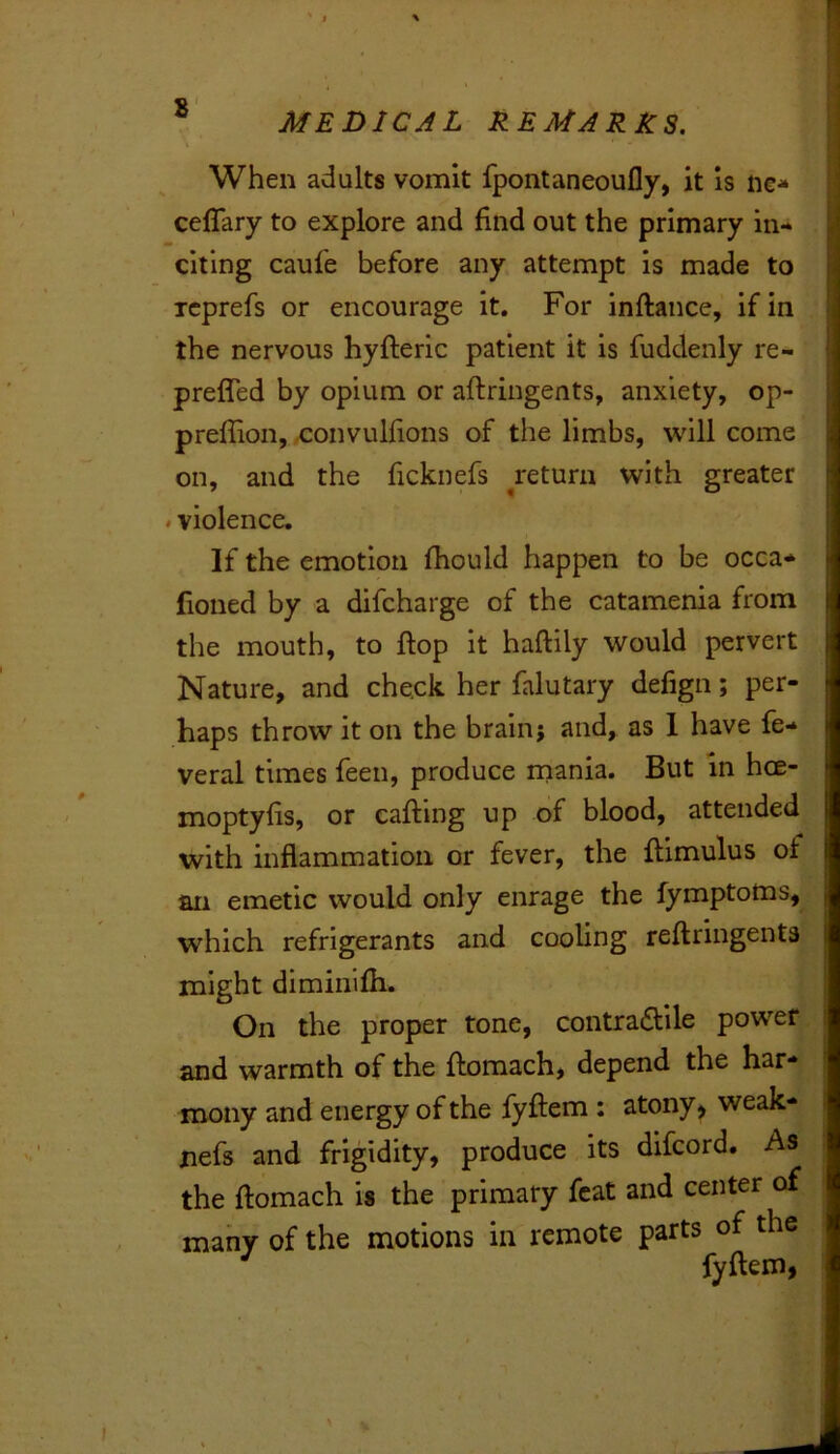 When adults vomit fpontaneoufly, it is ne- celTary to explore and find out the primary in- citing caufe before any attempt is made to Tcprefs or encourage it. For inftance, if in the nervous hyfteric patient it is fuddenly re- prefled by opium or aftringents, anxiety, op- preffion, x:onvuljions of the limbs, will come on, and the ficknefs ^return with greater . violence. If the emotion fhould happen to be occa* fioned by a difcharge of the catamenia from the mouth, to flop it haftily would pervert Nature, and check her falutary defign; per- haps throw it on the brain} and, as 1 have fe- veral times feen, produce rnania. But in hoe- moptyfis, or calling up of blood, attended with inflammation or fever, the flimulus of an emetic would only enrage the fymptoms, which refrigerants and cooling reftringenta might diminifh. On the proper tone, contradllle power and warmth of the flomach, depend the har- mony and energy of the fyftem : atony> weak- Xiefs and frigidity, produce its difcord. As the flomach is the primary feat and center of many of the motions in remote parts of the ^ fyftem,