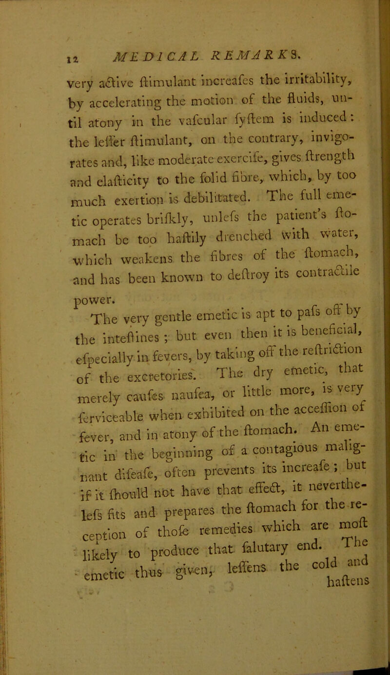 very a£l'ive ftirnulant increafcs the irritability, by accelerating the motion of the fluids, vui- til atony in the vafcular fyftem is induced. the lelier flimulant, on the contrary, invigo- rates and, like moderate exercife, gives ftrength and elafticity to the folid fibre, which, by too much exertion is debilitated. The full eme- tic operates brifkly, unlefs the patient’s flo- mach be top haftily drenched with water, which weakens the fibres of the ftomach, and has been known to deflroy its contradile power. The very gentle emetic is apt to pafs oft by the inteftines; but even then it is beneficial, efpeclally in fevers, by taking off the reftnftion of the excretmies. The dry emetic, that merely canfes- naufea, or little more, is very ferviceable when-exhibited on the acceffion of fever, and in atony of the ftomach. An eme- tic in the beginning of.a contagious ma ig- nant dlfeafe, often prevents its increafe; but • if it Ihonld not have that elFea:, it neverthe- lefs fits and prepares the ftomach for the.re- centlon of thofc remedies which are mo - likely to produce that falutary end. 1 he 'LL A