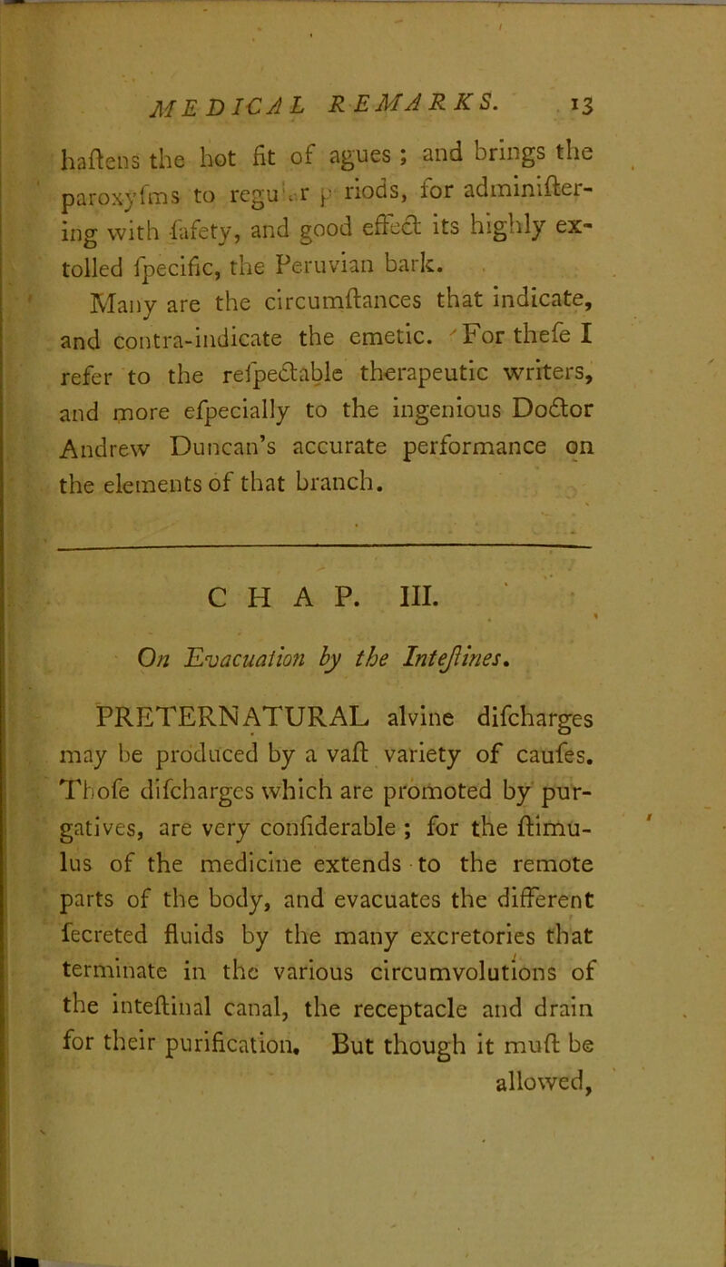 haftens the hot fit of agues \ and brings the paroxyfi'ns to regu'i r p nods, for adixiinifter- ing with fafety, and good efiha its highly ex- tolled fpecific, the Peruvian bark. Many are the circumftances that indicate, and contra-indicate the emetic. 'Forthefel refer to the refpeclablc therapeutic writers, and more efpecially to the ingenious Dodlor Andrew Duncan’s accurate performance on the elements of that branch. CHAP. III. On JLvacuaiion by the Intejtines, PRETERNATURAL alvine difcharges may be produced by a vafl: variety of caufes. Tbofe difcharges which are promoted by pur- gatives, are very confiderable ; for the ftimu- lus of the medicine extends to the remote parts of the body, and evacuates the different fecreted fluids by the many excretories that terminate in the various circumvolutions of the inteftinal canal, the receptacle and drain for their purification. But though it mufl: be allowed,