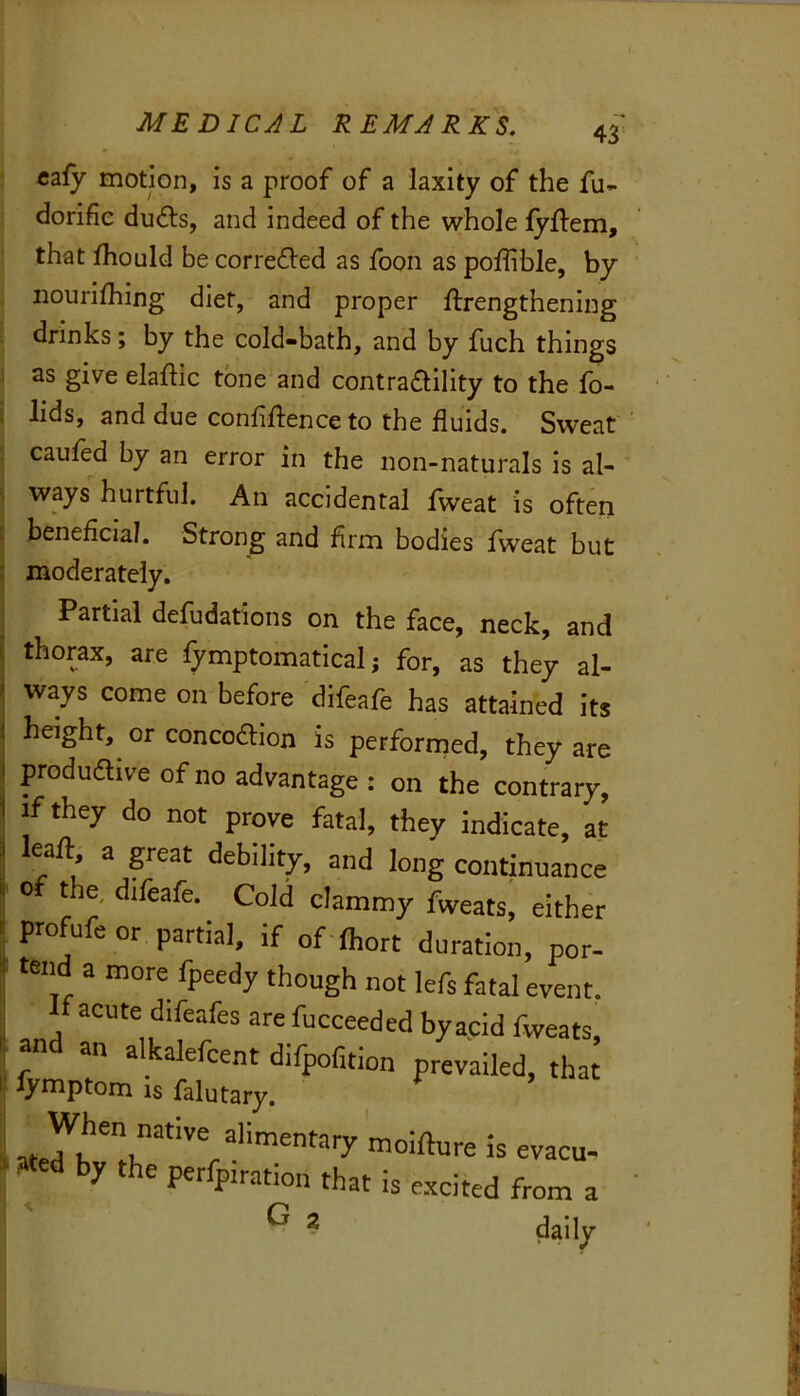43 caiy motion, is a proof of a laxity of the fu- dorifie duc^ls, and indeed of the whole fyftem, that Ihould be correfled as foon as poffible, by nourifhing diet, and proper ftrengthening drinks; by the cold-bath, and by fuch things I as give elaftic tone and contractility to the fo- ; lids, and due confidence to the fluids. Sweat : caufed by an error in the non-naturals is al- ways hurtful. An accidental fweat is often beneficial. Strong and firm bodies fweat but moderately. Partial defudations on the face, neck, and thorax, are fymptomatical; for, as they al- ways come on before difeafe has attained its height, or concoaion is performed, they are produdive of no advantage : on the contrary, if they do not prove fatal, they indicate, at lead a pat debility, and long continuance 0 the, difeafe. Cold clammy fweats, either profufe or partial, if of lhort duration, por- tend a more fpeedy though not lefs fatal event, acute difeafes are fucceeded byacid fweats, and an alkalefcent difpofuion prevailed, that I lymptom IS falutary. ” ate^K alimentary moifture is evacu- f by Ae perfpiration that is excited from a ^ ^ daily