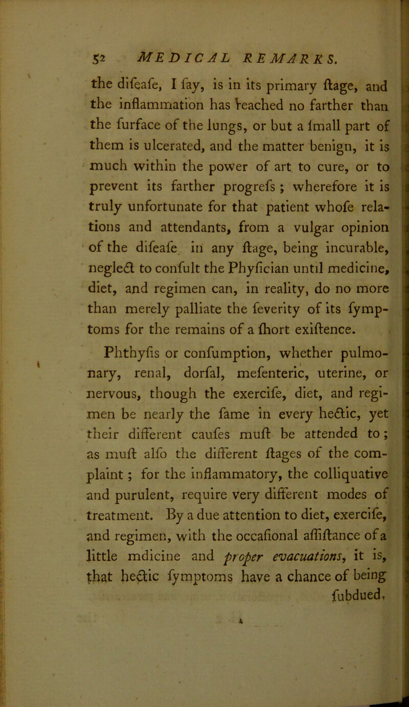 the difeafe, I fay, is in its primary ftage, and the inflammation has Veached no farther than the furface of the lungs, or but a Imall part of them is ulcerated, and the matter benign, it is much within the power of art to cure, or to prevent its farther progrefs ; wherefore it is. truly unfortunate for that patient whofe rela- tions and attendants, from a vulgar opinion ‘ of the difeafe in any ftage, being incurable, negle£l to confult the Phyfician until medicine, diet, and regimen can, in reality, do no more than merely palliate the feverity of its fymp- toms for the remains of a fhort exiftence. Phthyfis or confumption, whether pulmo- nary, renal, dorfal, mefenteric, uterine, or nervous, though the exercife, diet, and regi- men be nearly the fame in every hedfic, yet their different caufes muft be attended to; as muft alfo the different ftages of the com-^ plaint; for the inflammatory, the colliquative: and purulent, require very different modes of^ treatment. By a due attention to diet, exercife,! and regimen, with the occaflonal afliftance of a* little mdicine and proper evacuations, it is,' that hedlic fymptoms have a chance of being fubdued. - «