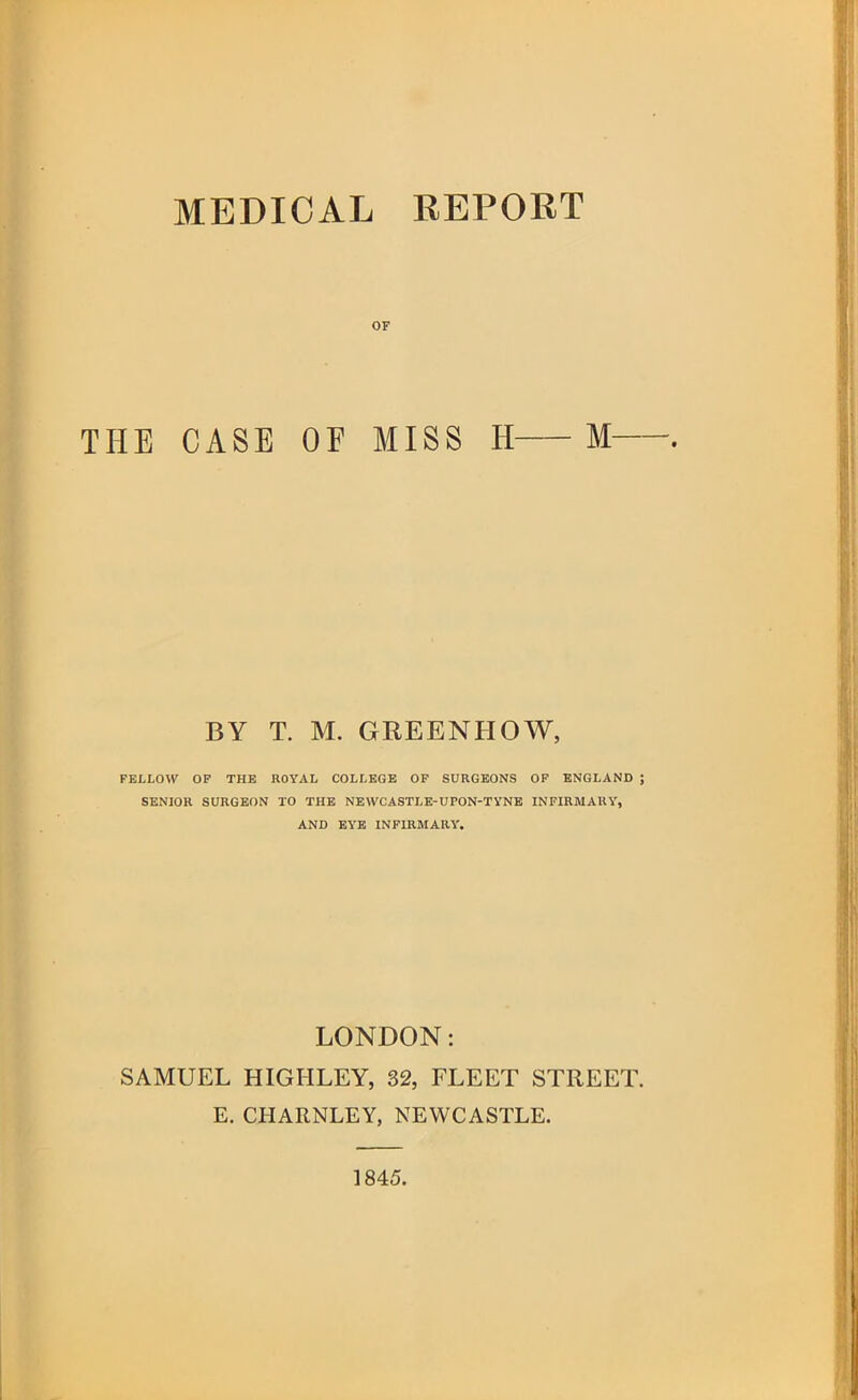 OF THE CASE OF MISS H M BY T. M. GREENHOW, FELLOW OP THE ROYAL COLLEGE OP SURGEONS OP ENGLAND J SENIOR SURGEON TO THE NEWCASTLE-UPON-TYNE INFIRMARY, AND EYE INFIRMARY. LONDON: SAMUEL HIGHLEY, 32, FLEET STREET. E. CHARNLEY, NEWCASTLE. 1845.
