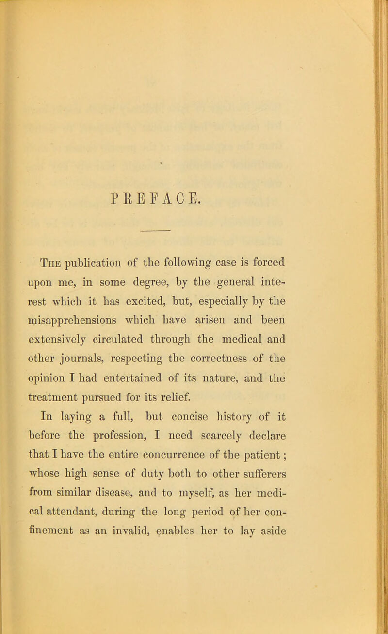 PREFACE. The publication of the following case is forced upon me, in some degree, by the general inte- rest which it has excited, but, especially by the misapprehensions which have arisen and been extensively circulated through the medical and other journals, respecting the correctness of the opinion I had entertained of its nature, and the treatment pursued for its relief. In laying a full, but concise history of it before the profession, I need scarcely declare that I have the entire concurrence of the patient; whose high sense of duty both to other sufferers from similar disease, and to myself, as her medi- cal attendant, during the long period of her con- finement as an invalid, enables her to lay aside