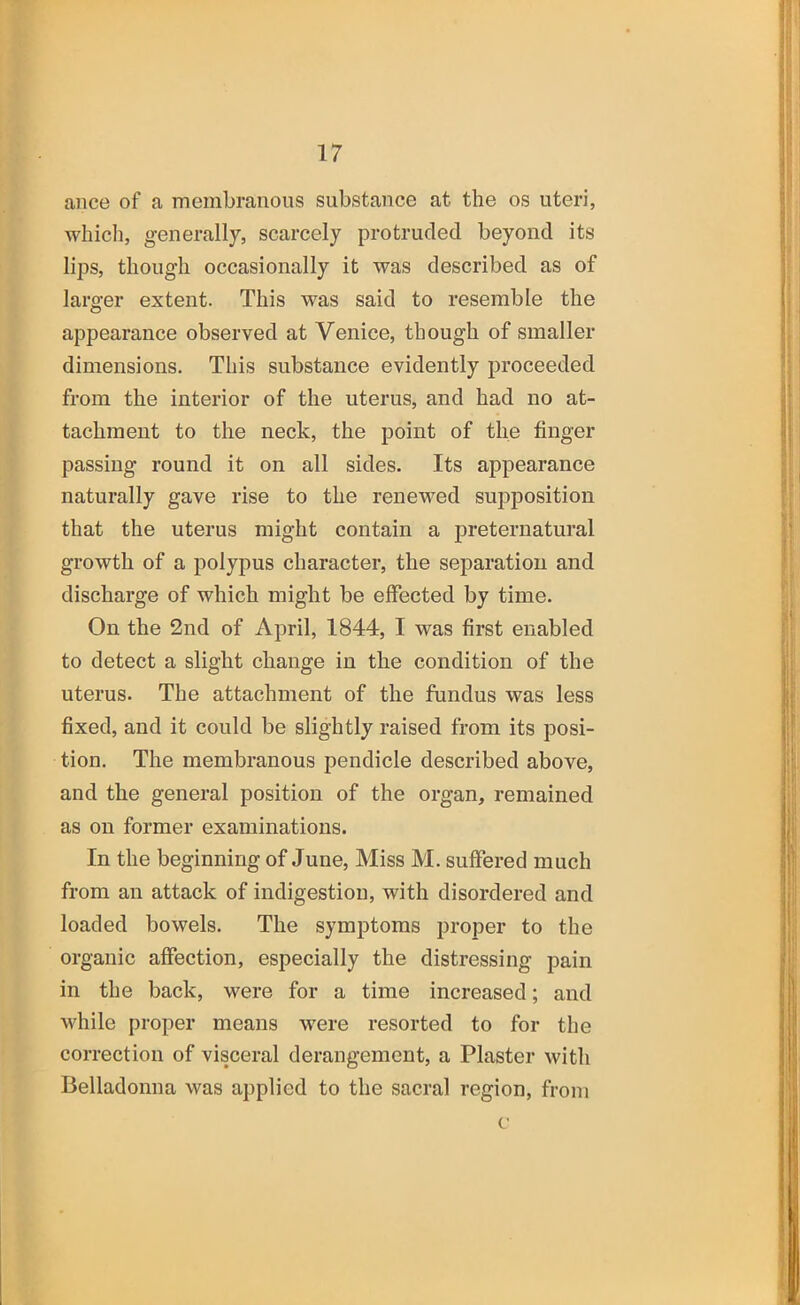 ance of a membranous substance at the os uteri, which, generally, scarcely protruded beyond its lips, though occasionally it was described as of larger extent. This was said to resemble the appearance observed at Venice, though of smaller dimensions. This substance evidently proceeded from the interior of the uterus, and had no at- tachment to the neck, the point of the finger passing round it on all sides. Its appearance naturally gave rise to the renewed supposition that the uterus might contain a preternatural growth of a polypus character, the separation and discharge of which might be effected by time. On the 2nd of April, 1844, I was first enabled to detect a slight change in the condition of the uterus. The attachment of the fundus was less fixed, and it could be slightly raised from its posi- tion. The membranous pendicle described above, and the general position of the organ, remained as on former examinations. In the beginning of June, Miss M. suffered much from an attack of indigestion, with disordered and loaded bowels. The symptoms proper to the organic affection, especially the distressing pain in the back, were for a time increased; and while proper means were resorted to for the correction of visceral derangement, a Plaster with Belladonna was applied to the sacral region, from c